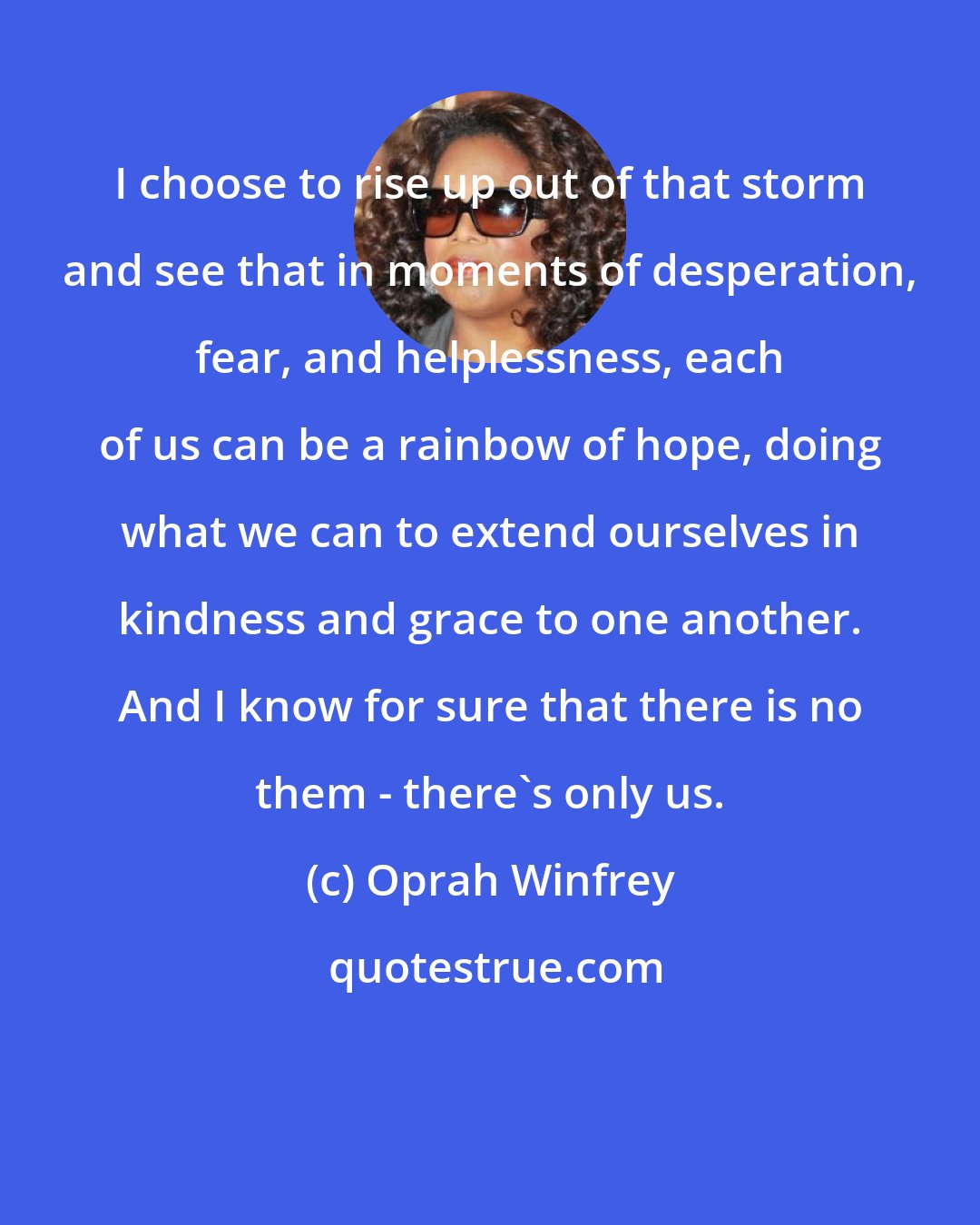 Oprah Winfrey: I choose to rise up out of that storm and see that in moments of desperation, fear, and helplessness, each of us can be a rainbow of hope, doing what we can to extend ourselves in kindness and grace to one another. And I know for sure that there is no them - there's only us.