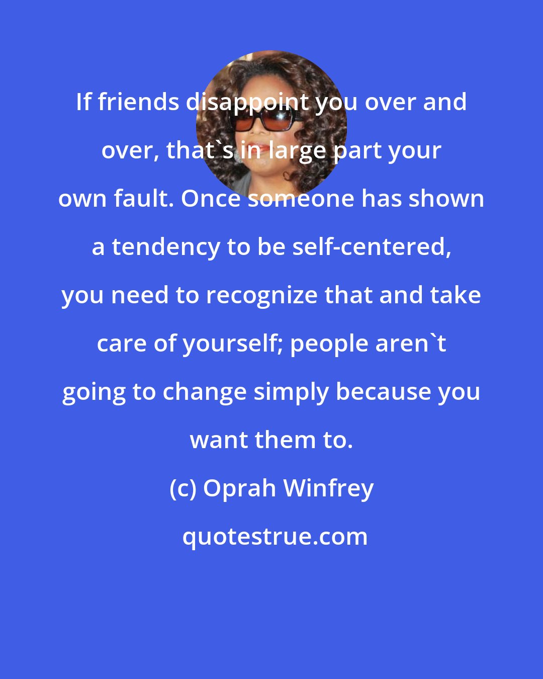 Oprah Winfrey: If friends disappoint you over and over, that's in large part your own fault. Once someone has shown a tendency to be self-centered, you need to recognize that and take care of yourself; people aren't going to change simply because you want them to.