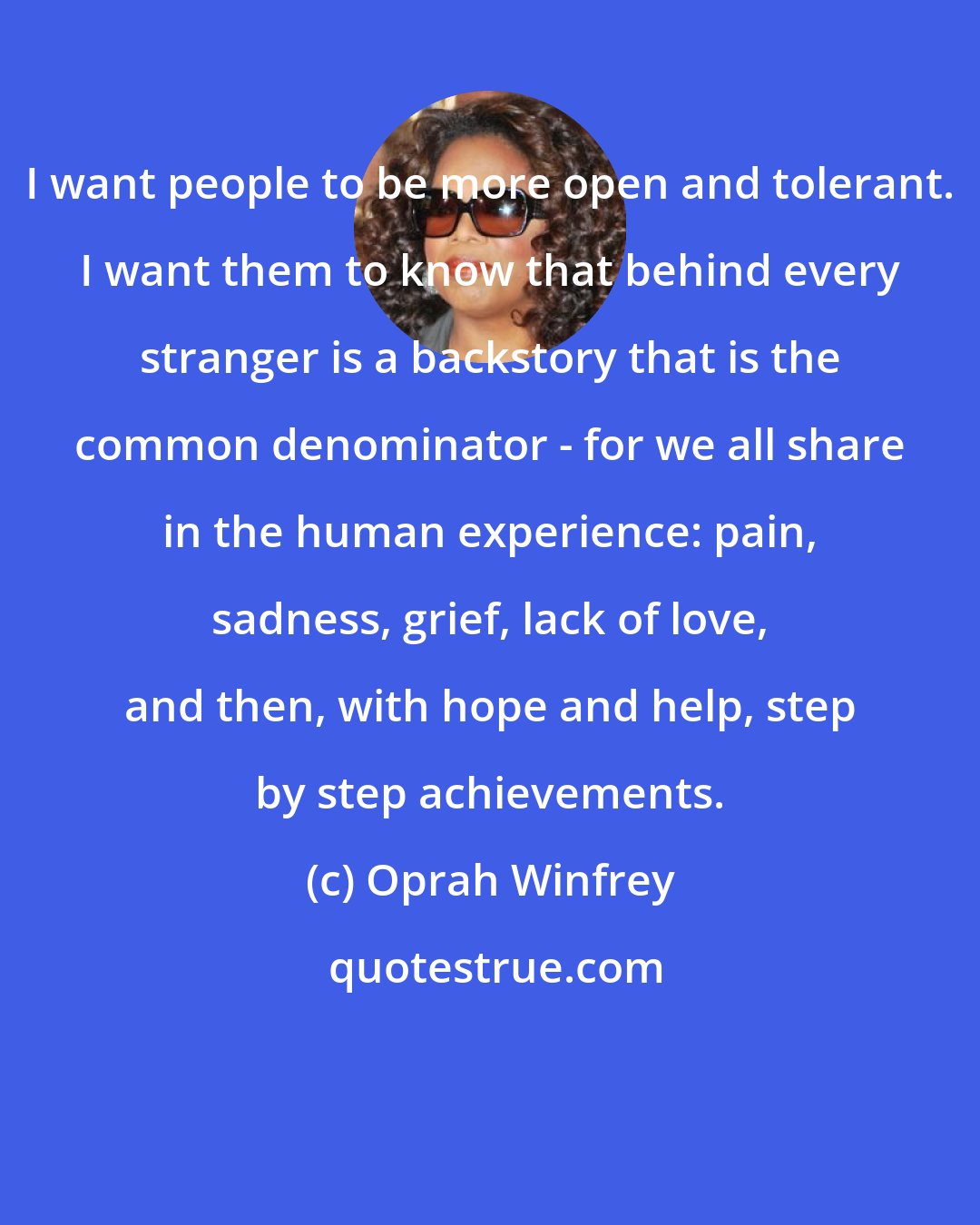 Oprah Winfrey: I want people to be more open and tolerant. I want them to know that behind every stranger is a backstory that is the common denominator - for we all share in the human experience: pain, sadness, grief, lack of love, and then, with hope and help, step by step achievements.
