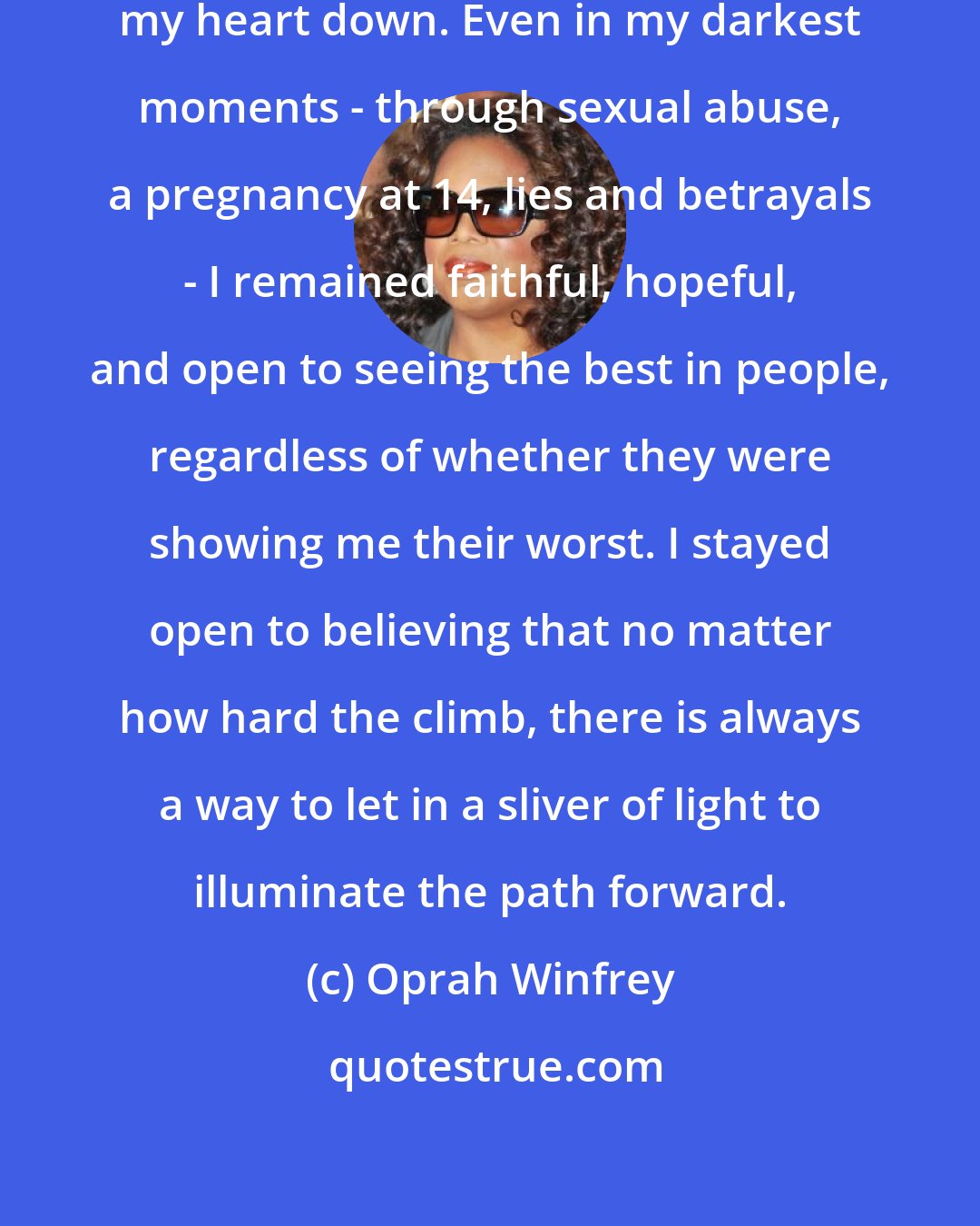 Oprah Winfrey: My highest achievement: never shutting my heart down. Even in my darkest moments - through sexual abuse, a pregnancy at 14, lies and betrayals - I remained faithful, hopeful, and open to seeing the best in people, regardless of whether they were showing me their worst. I stayed open to believing that no matter how hard the climb, there is always a way to let in a sliver of light to illuminate the path forward.