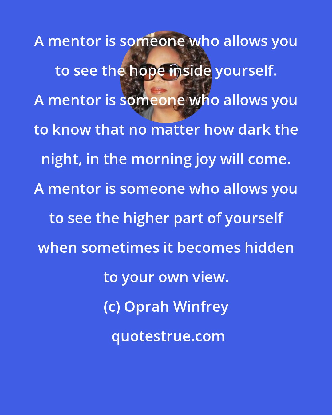 Oprah Winfrey: A mentor is someone who allows you to see the hope inside yourself. A mentor is someone who allows you to know that no matter how dark the night, in the morning joy will come. A mentor is someone who allows you to see the higher part of yourself when sometimes it becomes hidden to your own view.