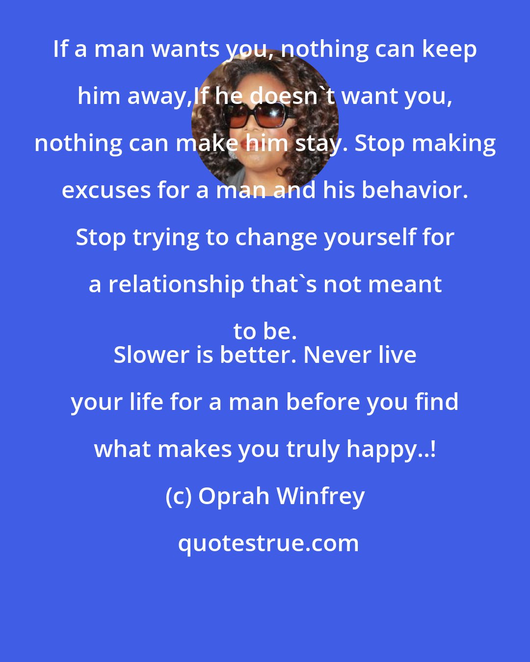 Oprah Winfrey: If a man wants you, nothing can keep him away,If he doesn't want you, nothing can make him stay. Stop making excuses for a man and his behavior. Stop trying to change yourself for a relationship that's not meant to be. 
 Slower is better. Never live your life for a man before you find what makes you truly happy..!