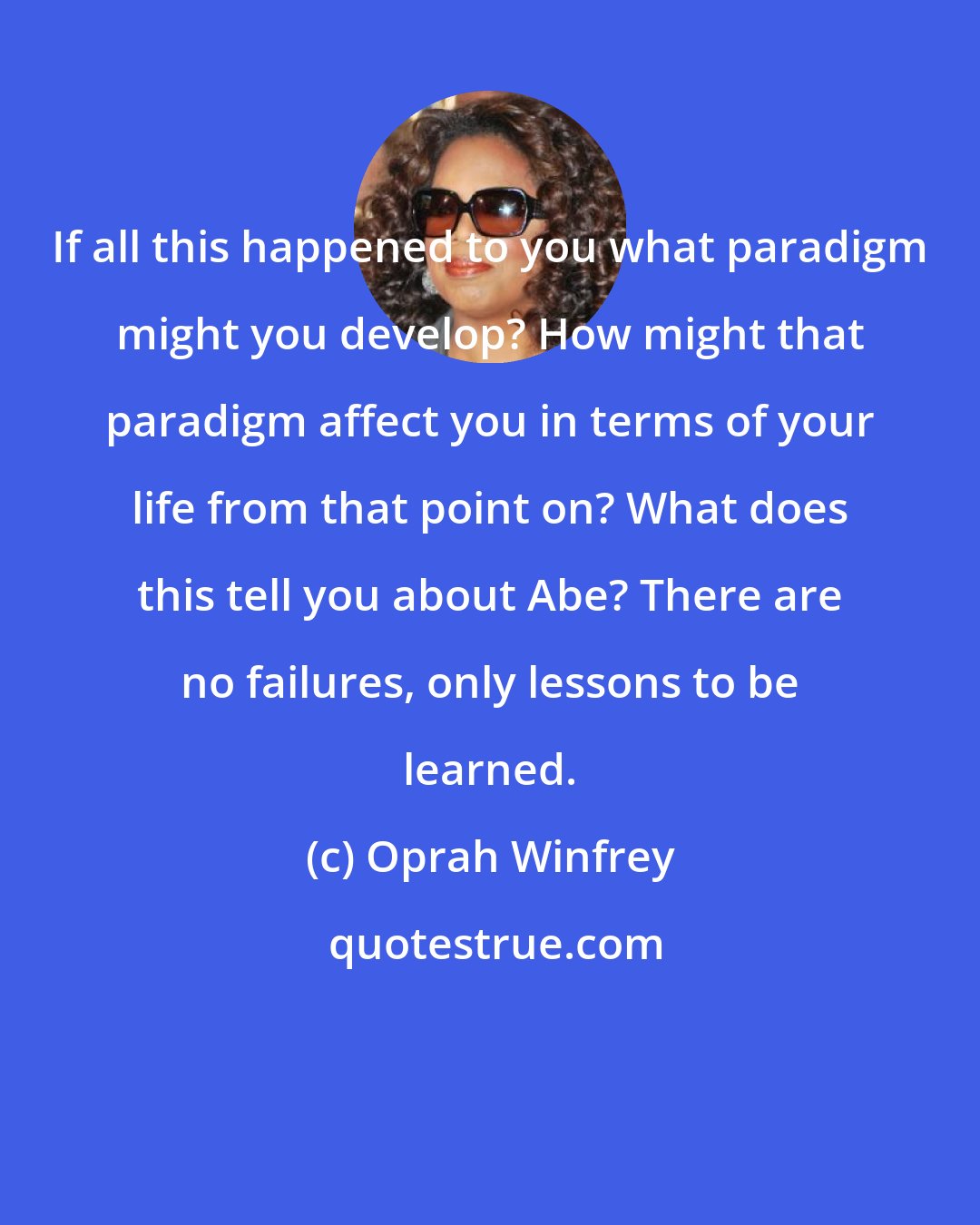 Oprah Winfrey: If all this happened to you what paradigm might you develop? How might that paradigm affect you in terms of your life from that point on? What does this tell you about Abe? There are no failures, only lessons to be learned.
