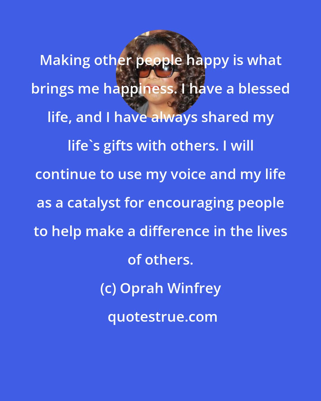Oprah Winfrey: Making other people happy is what brings me happiness. I have a blessed life, and I have always shared my life's gifts with others. I will continue to use my voice and my life as a catalyst for encouraging people to help make a difference in the lives of others.