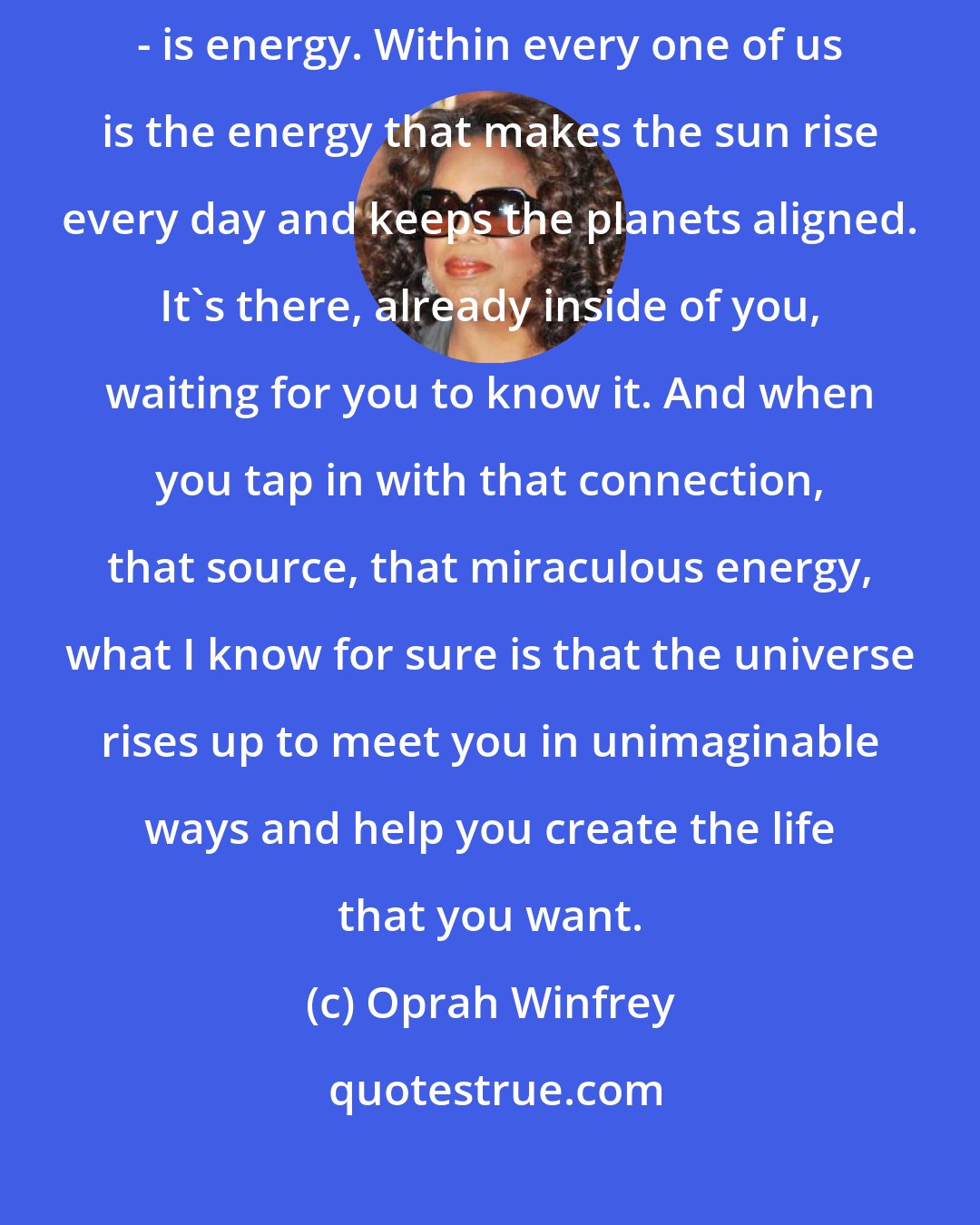 Oprah Winfrey: One of the truths I most deeply believe is that everything in life - everything - is energy. Within every one of us is the energy that makes the sun rise every day and keeps the planets aligned. It's there, already inside of you, waiting for you to know it. And when you tap in with that connection, that source, that miraculous energy, what I know for sure is that the universe rises up to meet you in unimaginable ways and help you create the life that you want.