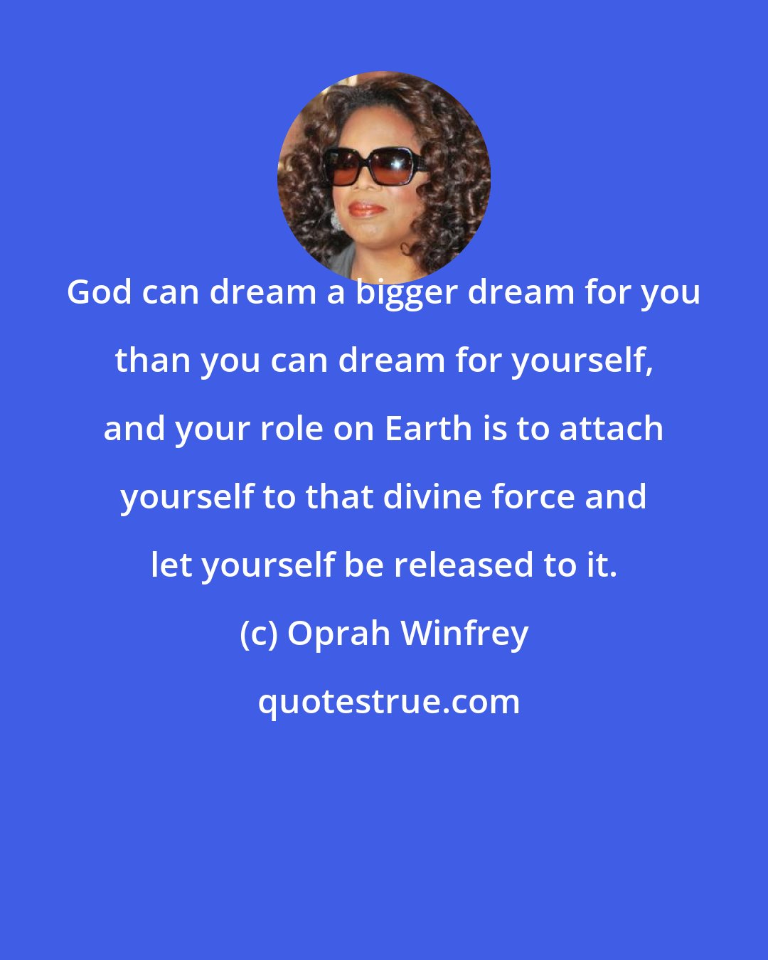 Oprah Winfrey: God can dream a bigger dream for you than you can dream for yourself, and your role on Earth is to attach yourself to that divine force and let yourself be released to it.
