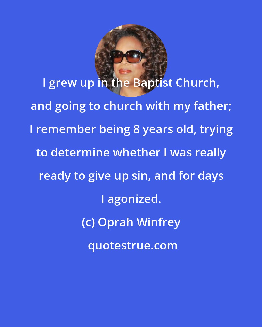 Oprah Winfrey: I grew up in the Baptist Church, and going to church with my father; I remember being 8 years old, trying to determine whether I was really ready to give up sin, and for days I agonized.