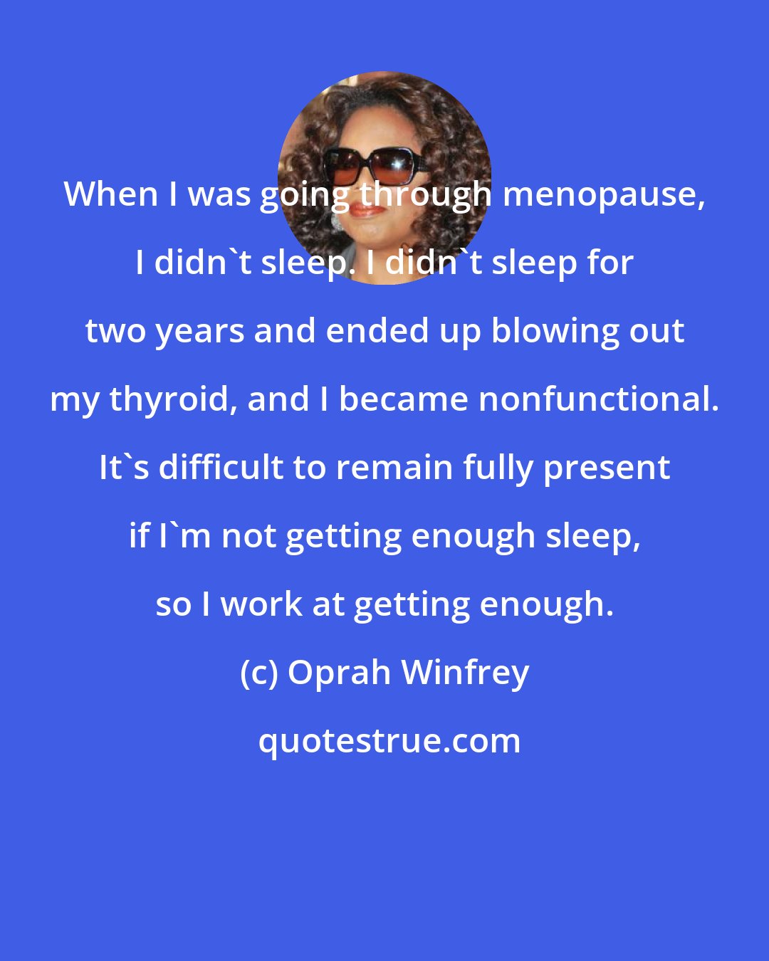 Oprah Winfrey: When I was going through menopause, I didn't sleep. I didn't sleep for two years and ended up blowing out my thyroid, and I became nonfunctional. It's difficult to remain fully present if I'm not getting enough sleep, so I work at getting enough.