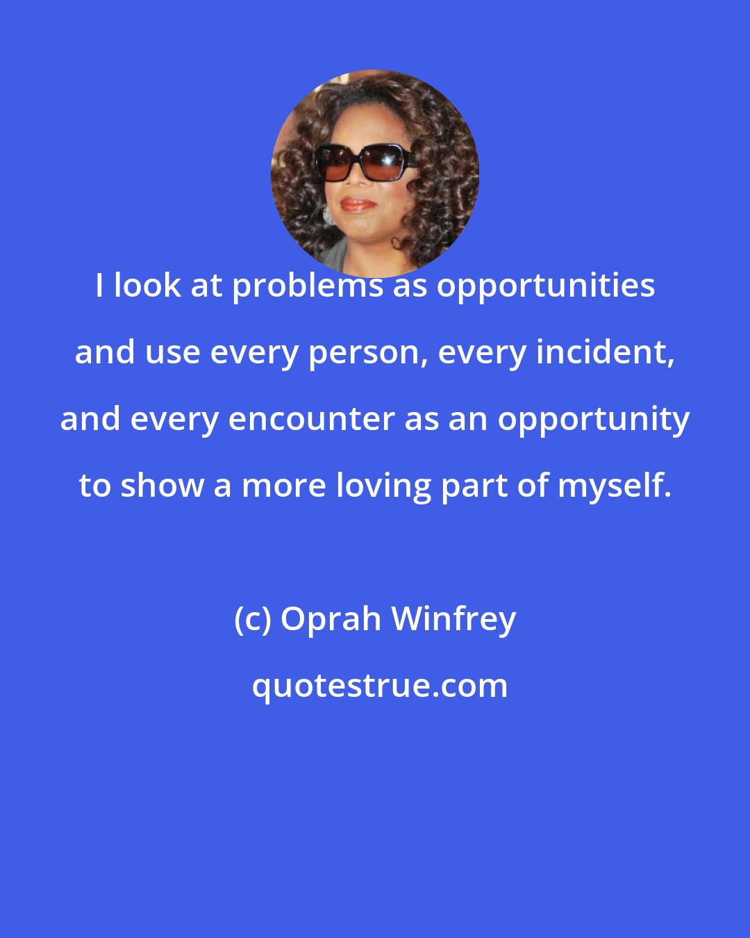 Oprah Winfrey: I look at problems as opportunities and use every person, every incident, and every encounter as an opportunity to show a more loving part of myself.
