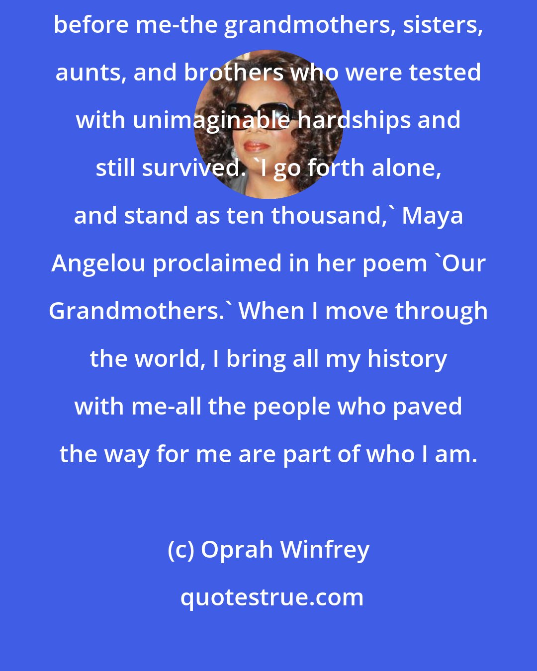 Oprah Winfrey: I've learned to rely on the strength I inherited from all those who came before me-the grandmothers, sisters, aunts, and brothers who were tested with unimaginable hardships and still survived. 'I go forth alone, and stand as ten thousand,' Maya Angelou proclaimed in her poem 'Our Grandmothers.' When I move through the world, I bring all my history with me-all the people who paved the way for me are part of who I am.