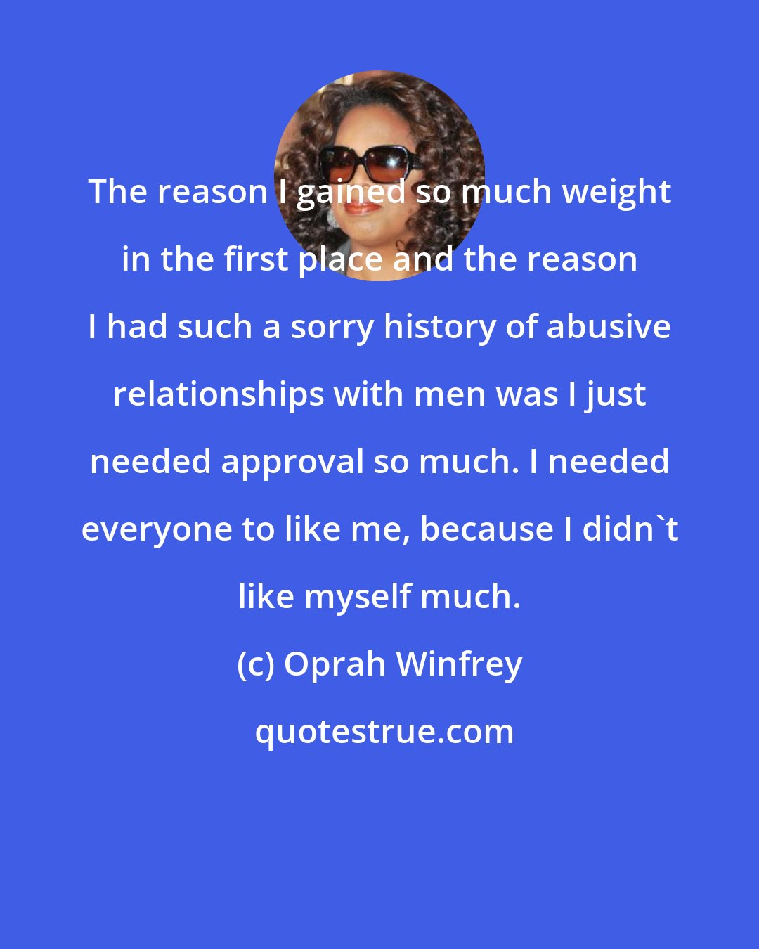 Oprah Winfrey: The reason I gained so much weight in the first place and the reason I had such a sorry history of abusive relationships with men was I just needed approval so much. I needed everyone to like me, because I didn't like myself much.