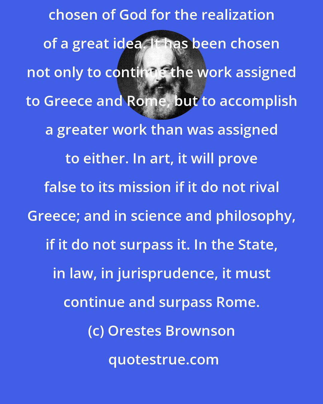 Orestes Brownson: The United States, or the American Republic, has a mission, and is chosen of God for the realization of a great idea. It has been chosen not only to continue the work assigned to Greece and Rome, but to accomplish a greater work than was assigned to either. In art, it will prove false to its mission if it do not rival Greece; and in science and philosophy, if it do not surpass it. In the State, in law, in jurisprudence, it must continue and surpass Rome.