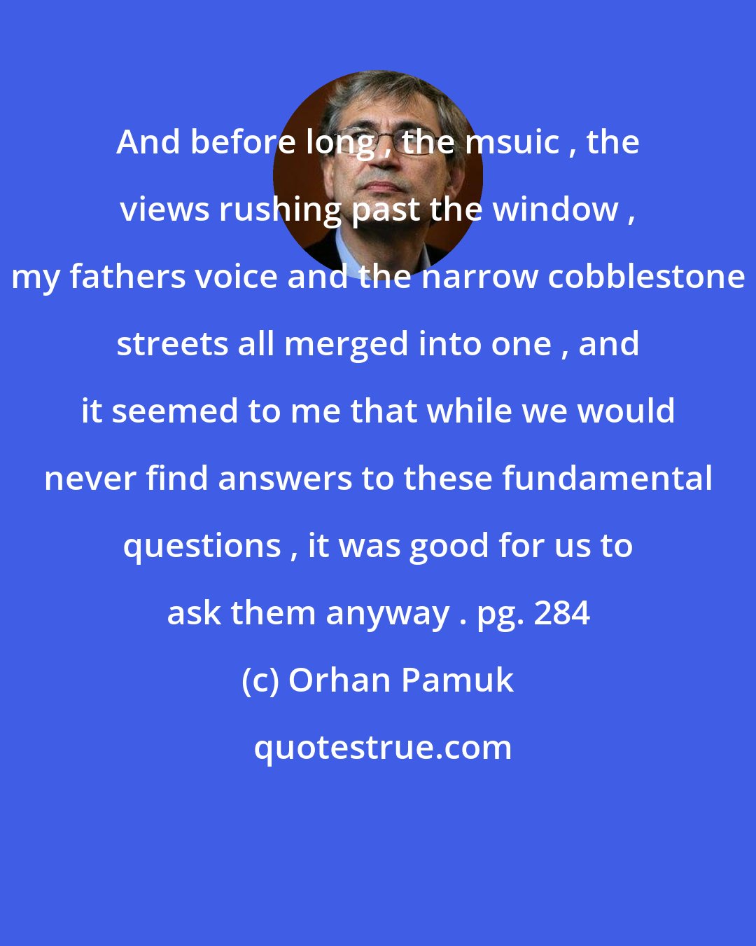 Orhan Pamuk: And before long , the msuic , the views rushing past the window , my fathers voice and the narrow cobblestone streets all merged into one , and it seemed to me that while we would never find answers to these fundamental questions , it was good for us to ask them anyway . pg. 284
