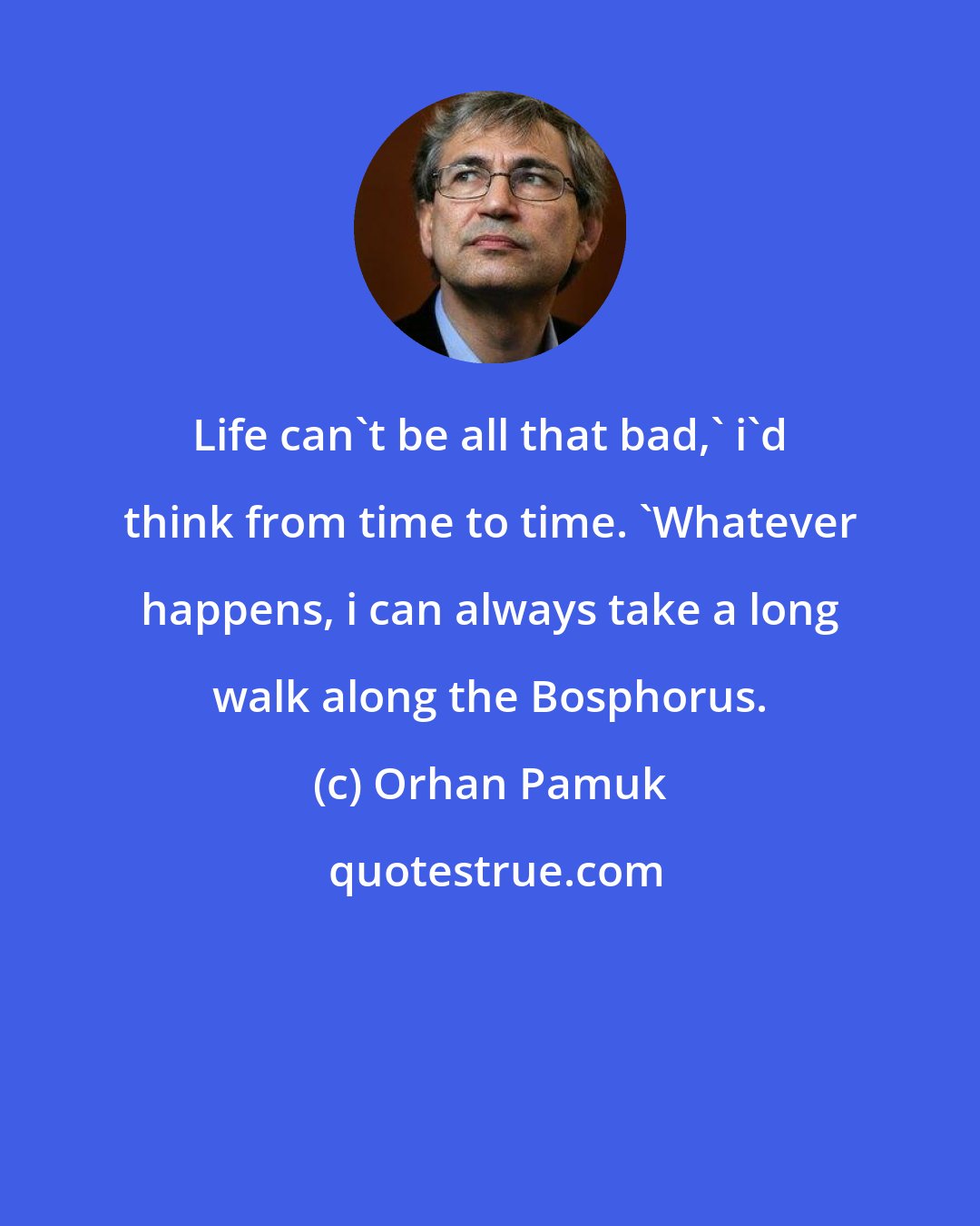 Orhan Pamuk: Life can't be all that bad,' i'd think from time to time. 'Whatever happens, i can always take a long walk along the Bosphorus.