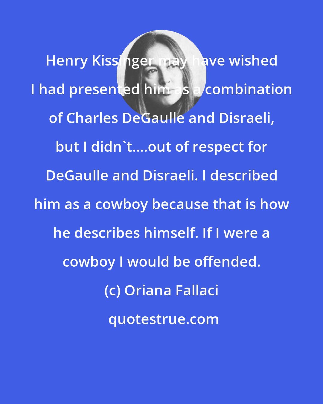 Oriana Fallaci: Henry Kissinger may have wished I had presented him as a combination of Charles DeGaulle and Disraeli, but I didn't....out of respect for DeGaulle and Disraeli. I described him as a cowboy because that is how he describes himself. If I were a cowboy I would be offended.