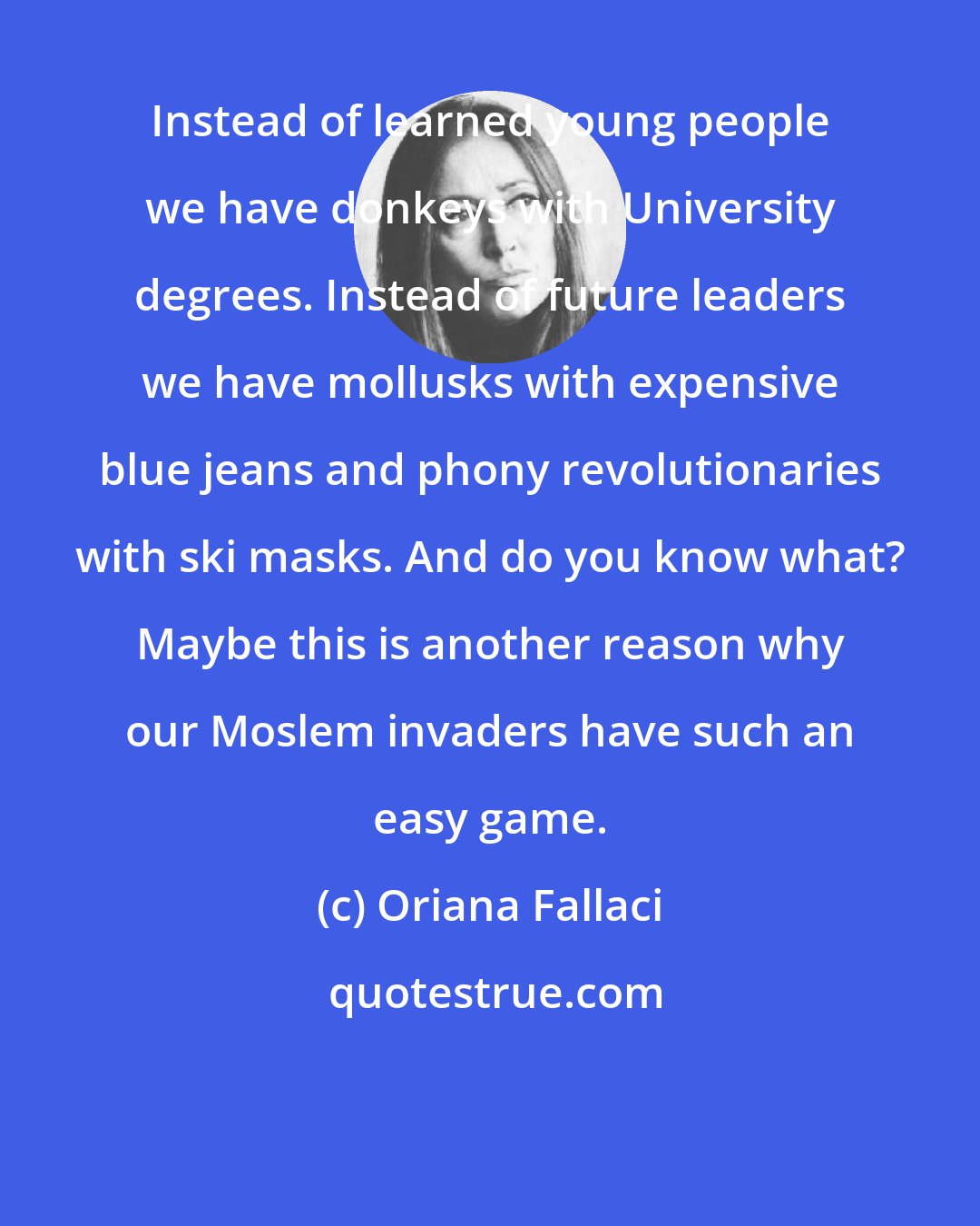 Oriana Fallaci: Instead of learned young people we have donkeys with University degrees. Instead of future leaders we have mollusks with expensive blue jeans and phony revolutionaries with ski masks. And do you know what? Maybe this is another reason why our Moslem invaders have such an easy game.