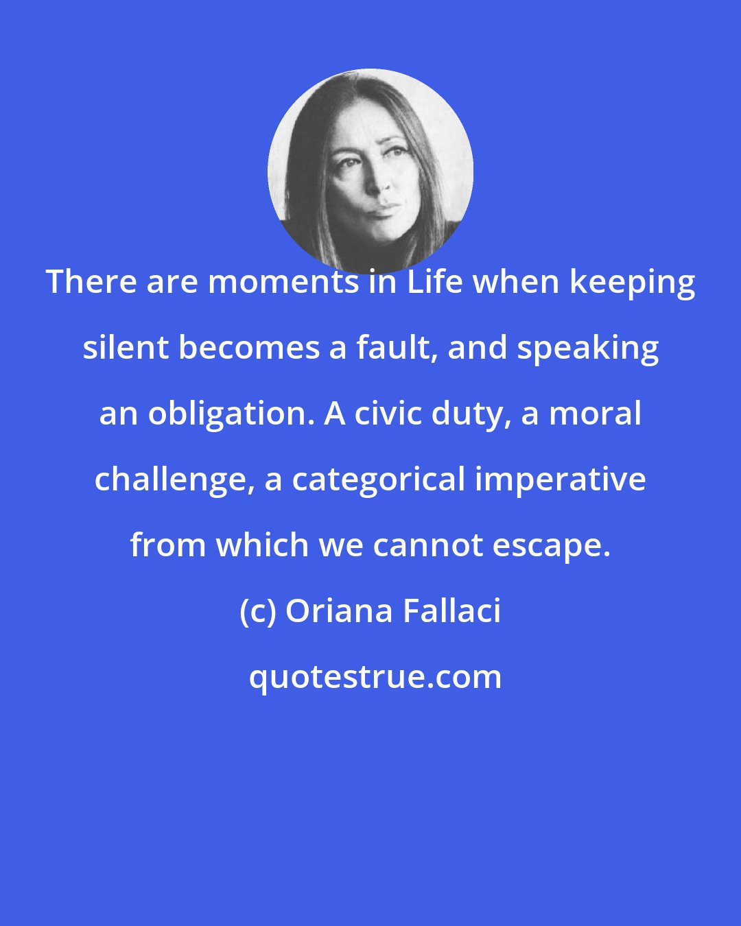 Oriana Fallaci: There are moments in Life when keeping silent becomes a fault, and speaking an obligation. A civic duty, a moral challenge, a categorical imperative from which we cannot escape.