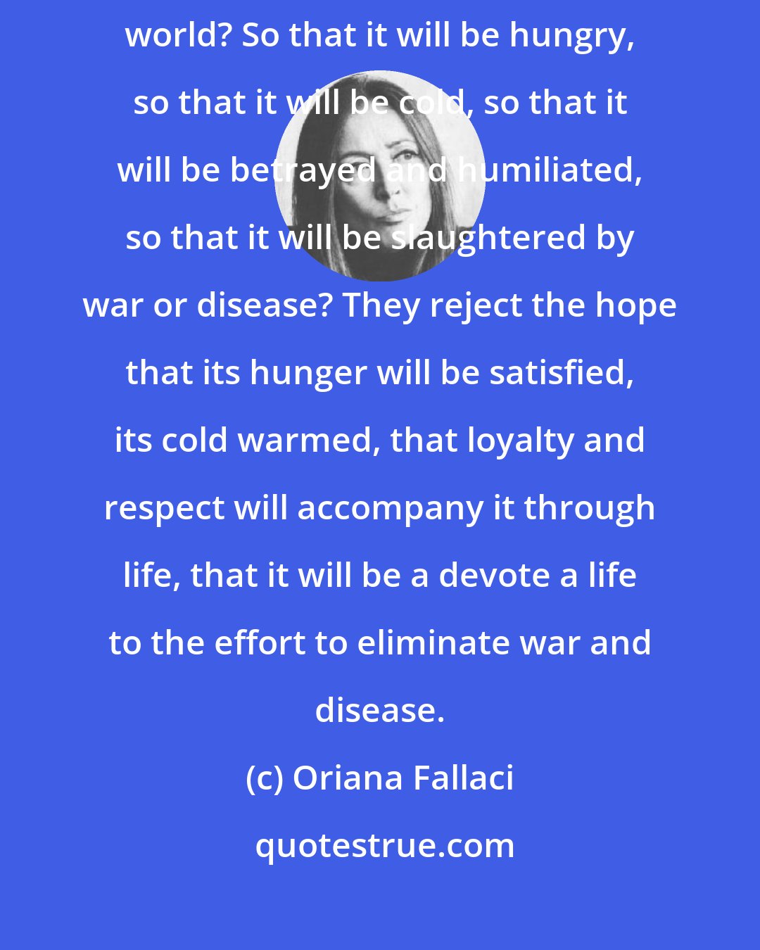Oriana Fallaci: A lot of women ask themselves why they should bring a child into the world? So that it will be hungry, so that it will be cold, so that it will be betrayed and humiliated, so that it will be slaughtered by war or disease? They reject the hope that its hunger will be satisfied, its cold warmed, that loyalty and respect will accompany it through life, that it will be a devote a life to the effort to eliminate war and disease.
