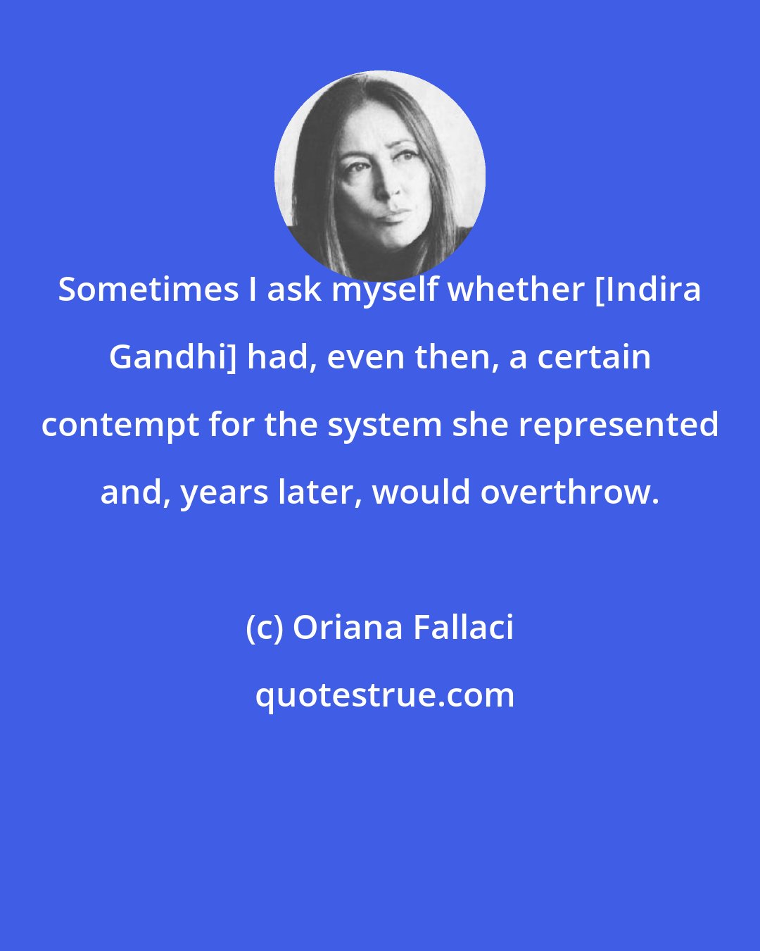 Oriana Fallaci: Sometimes I ask myself whether [Indira Gandhi] had, even then, a certain contempt for the system she represented and, years later, would overthrow.