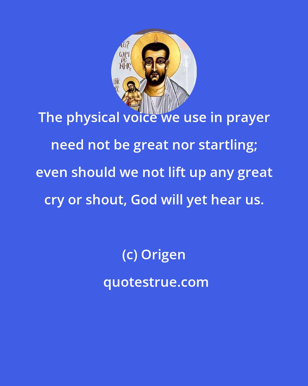 Origen: The physical voice we use in prayer need not be great nor startling; even should we not lift up any great cry or shout, God will yet hear us.