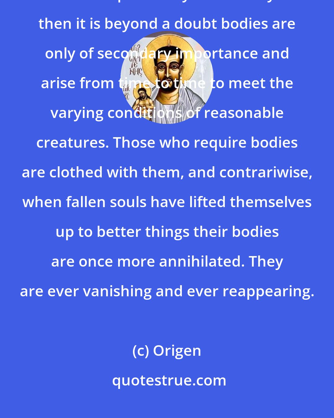 Origen: It can be shown that an incorporeal and reasonable being has life in itself independently of the body... then it is beyond a doubt bodies are only of secondary importance and arise from time to time to meet the varying conditions of reasonable creatures. Those who require bodies are clothed with them, and contrariwise, when fallen souls have lifted themselves up to better things their bodies are once more annihilated. They are ever vanishing and ever reappearing.