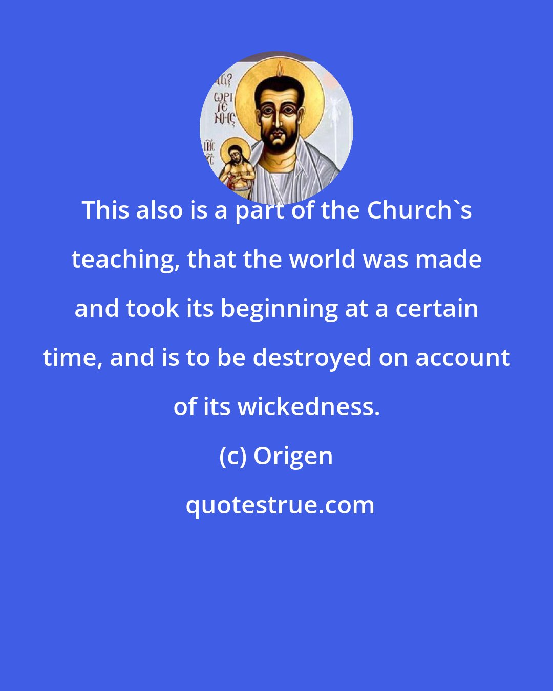 Origen: This also is a part of the Church's teaching, that the world was made and took its beginning at a certain time, and is to be destroyed on account of its wickedness.