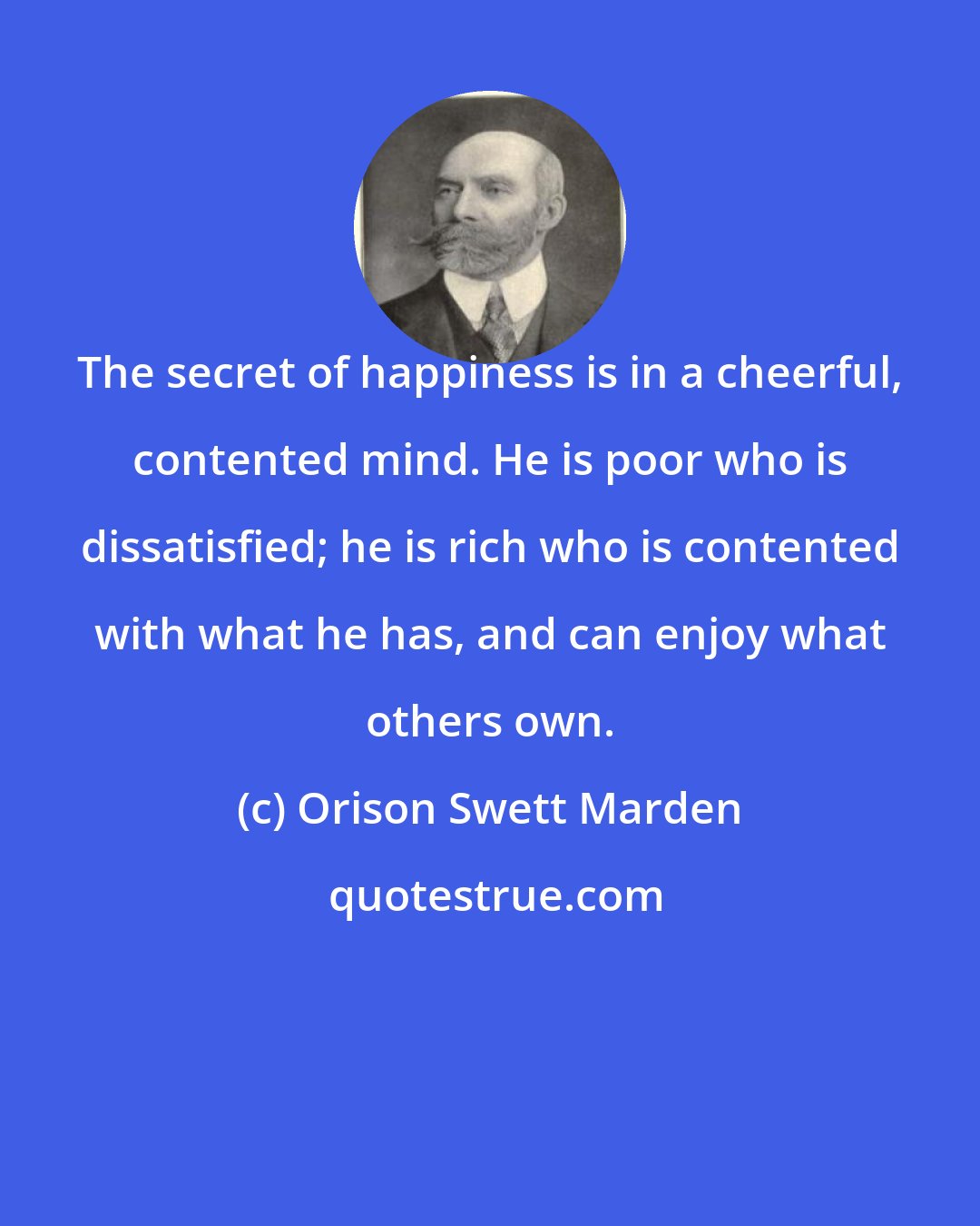 Orison Swett Marden: The secret of happiness is in a cheerful, contented mind. He is poor who is dissatisfied; he is rich who is contented with what he has, and can enjoy what others own.