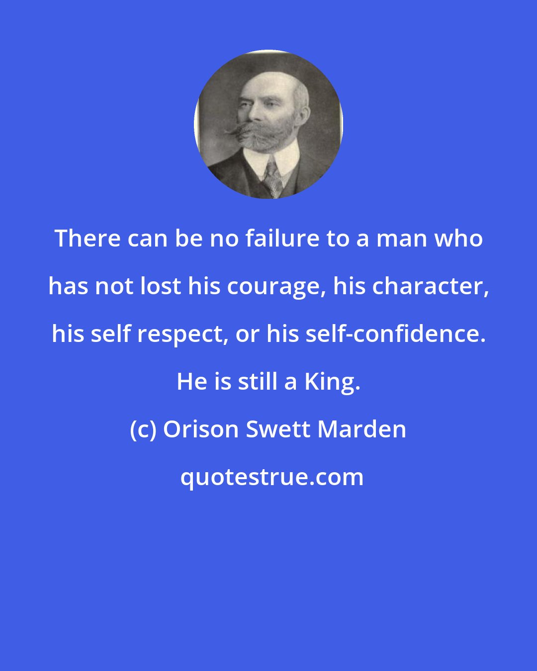 Orison Swett Marden: There can be no failure to a man who has not lost his courage, his character, his self respect, or his self-confidence. He is still a King.