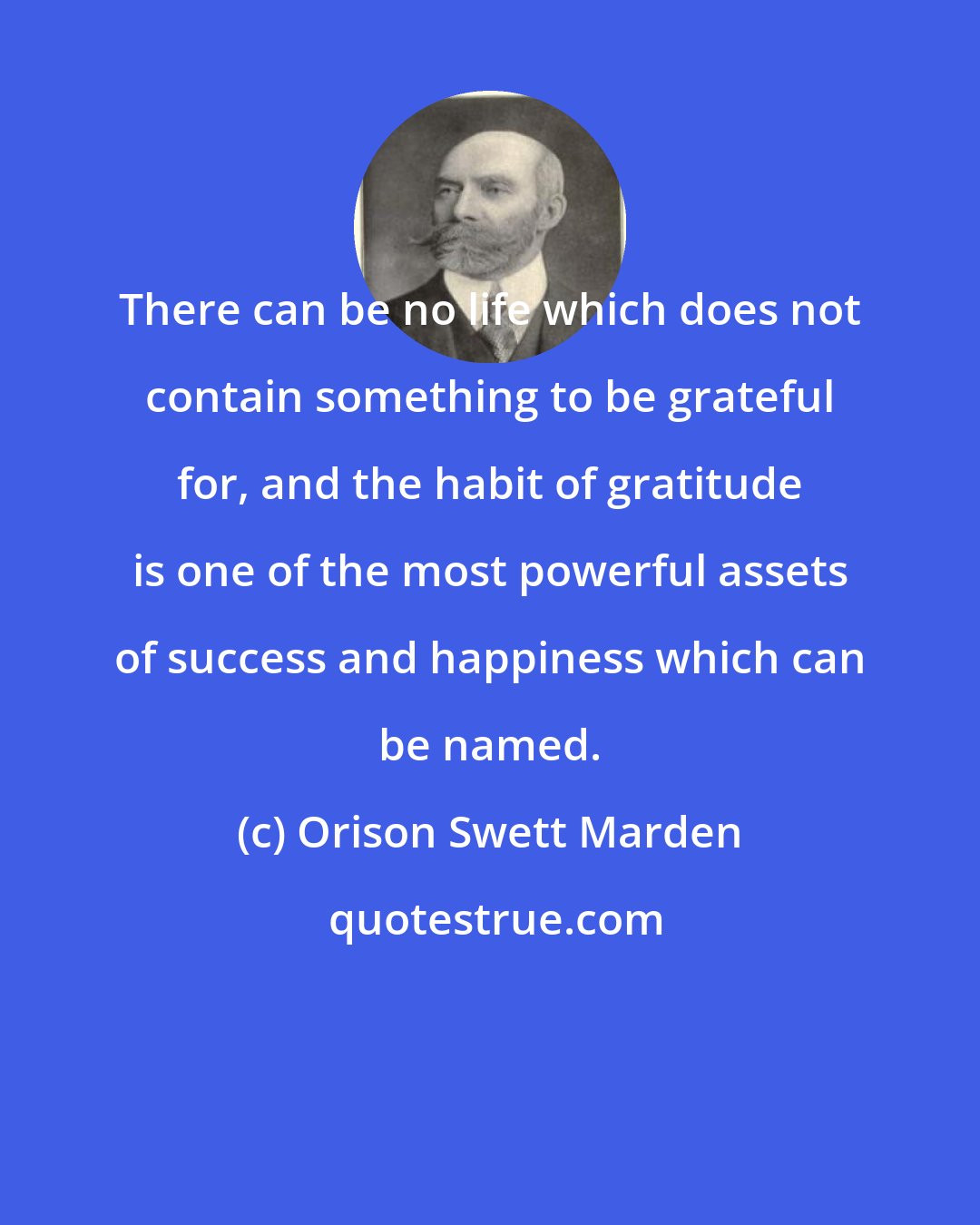 Orison Swett Marden: There can be no life which does not contain something to be grateful for, and the habit of gratitude is one of the most powerful assets of success and happiness which can be named.