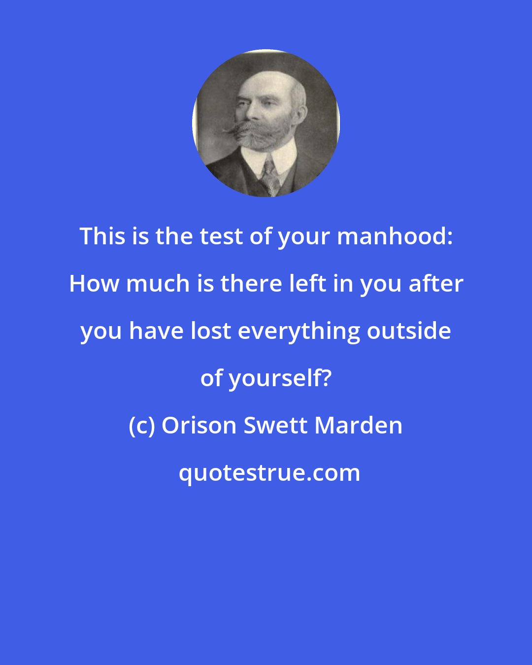 Orison Swett Marden: This is the test of your manhood: How much is there left in you after you have lost everything outside of yourself?