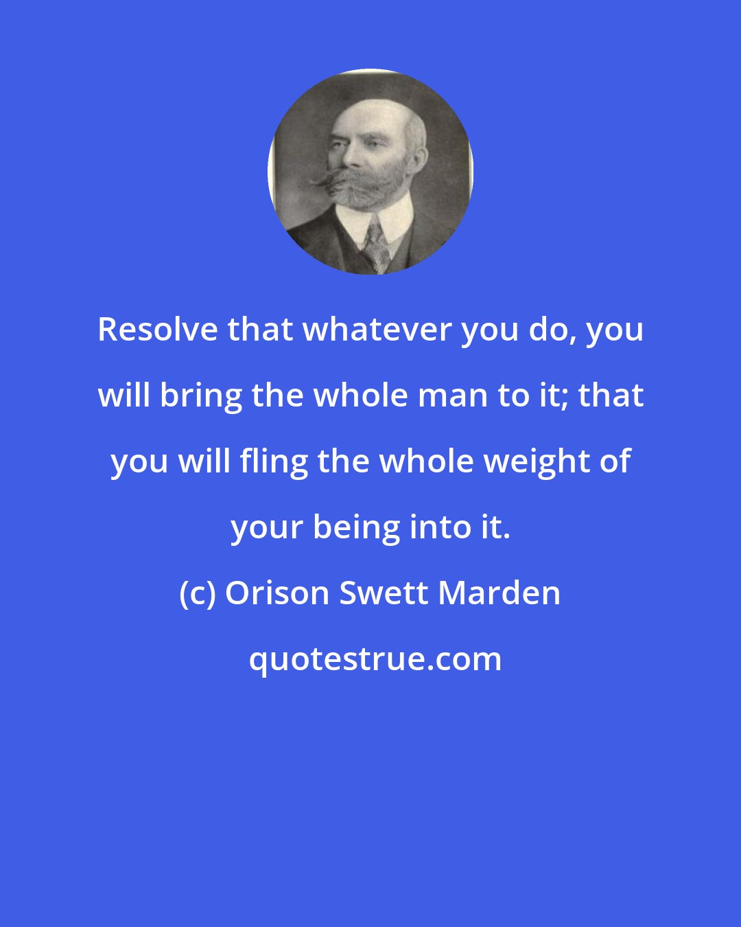 Orison Swett Marden: Resolve that whatever you do, you will bring the whole man to it; that you will fling the whole weight of your being into it.