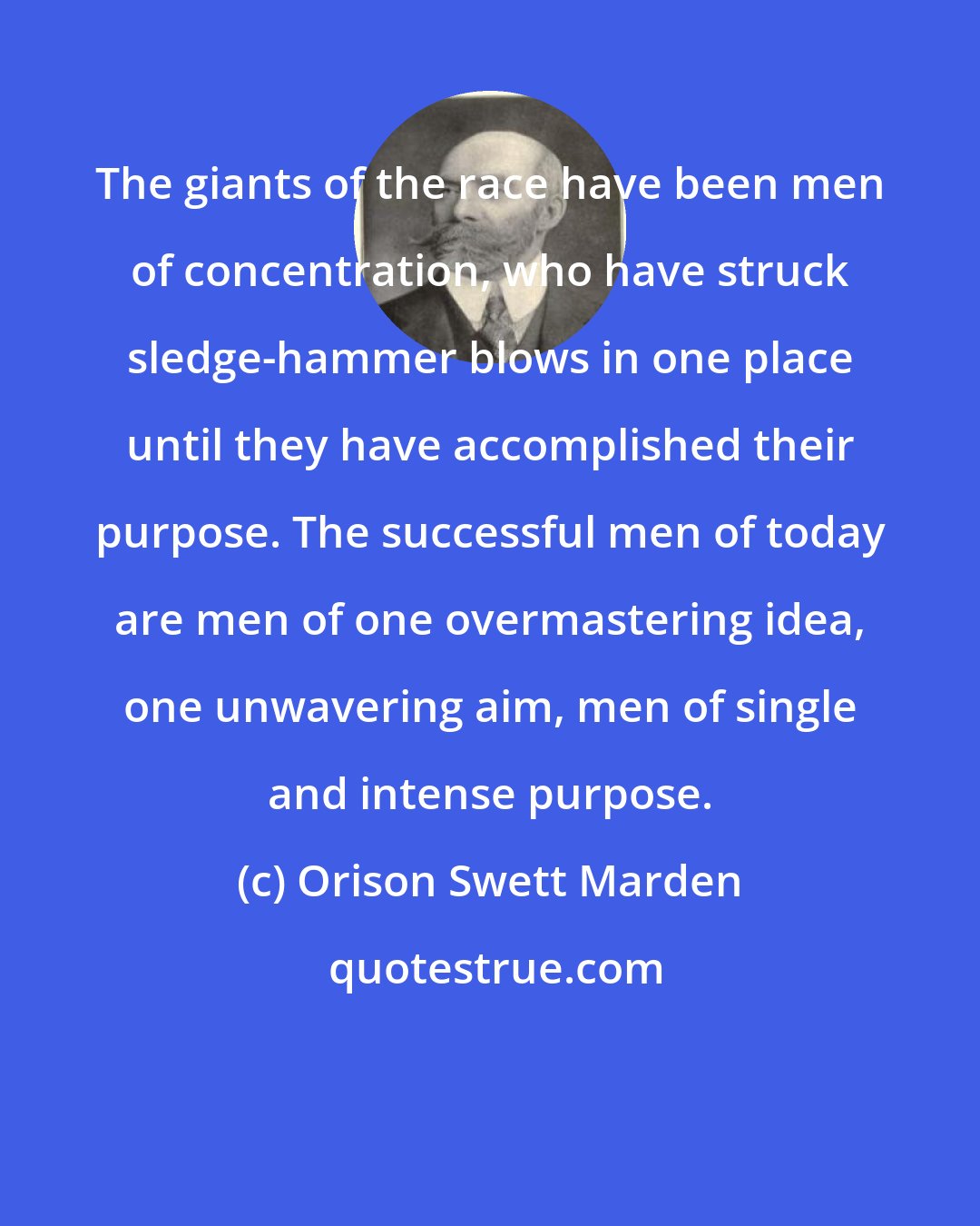 Orison Swett Marden: The giants of the race have been men of concentration, who have struck sledge-hammer blows in one place until they have accomplished their purpose. The successful men of today are men of one overmastering idea, one unwavering aim, men of single and intense purpose.