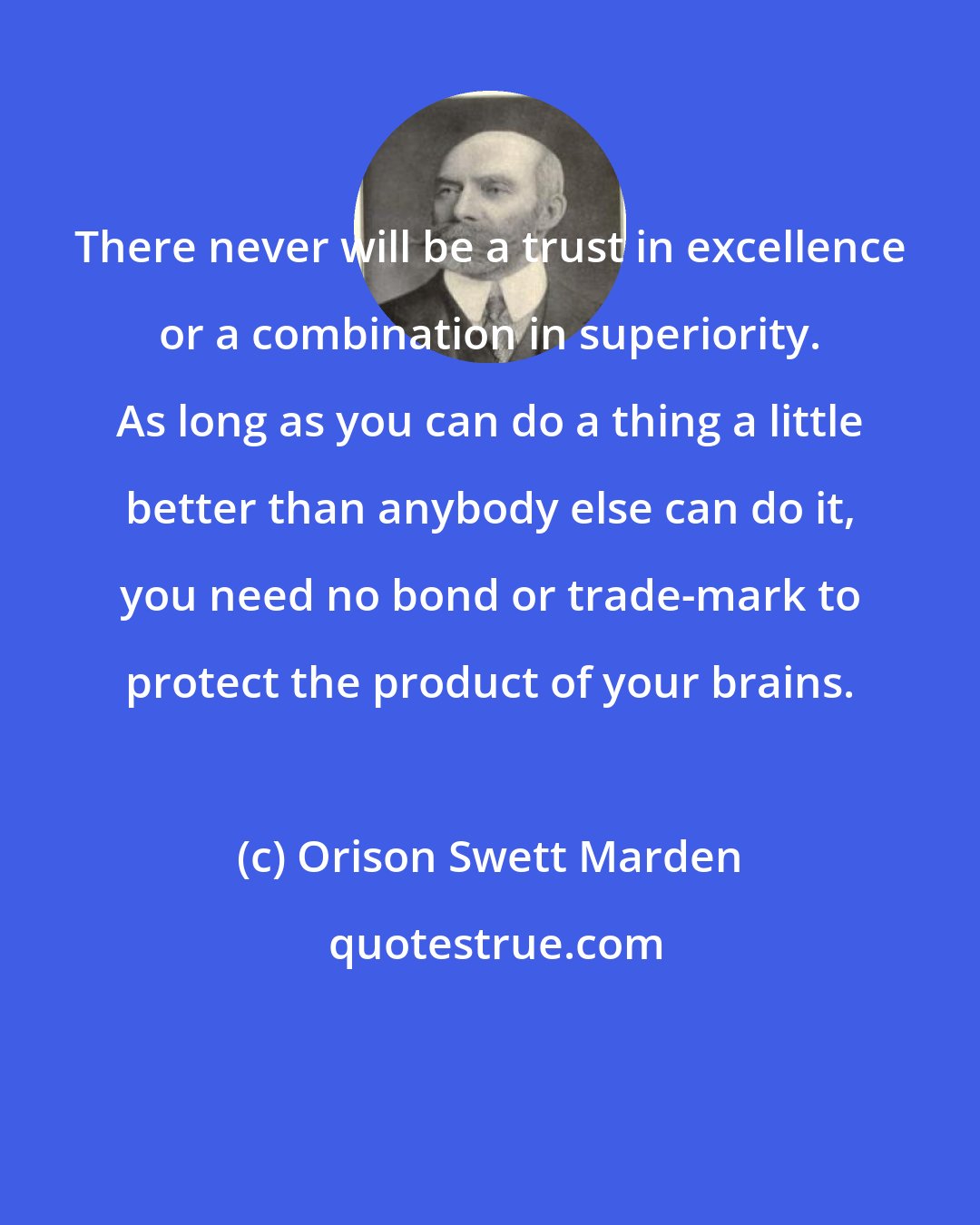 Orison Swett Marden: There never will be a trust in excellence or a combination in superiority. As long as you can do a thing a little better than anybody else can do it, you need no bond or trade-mark to protect the product of your brains.