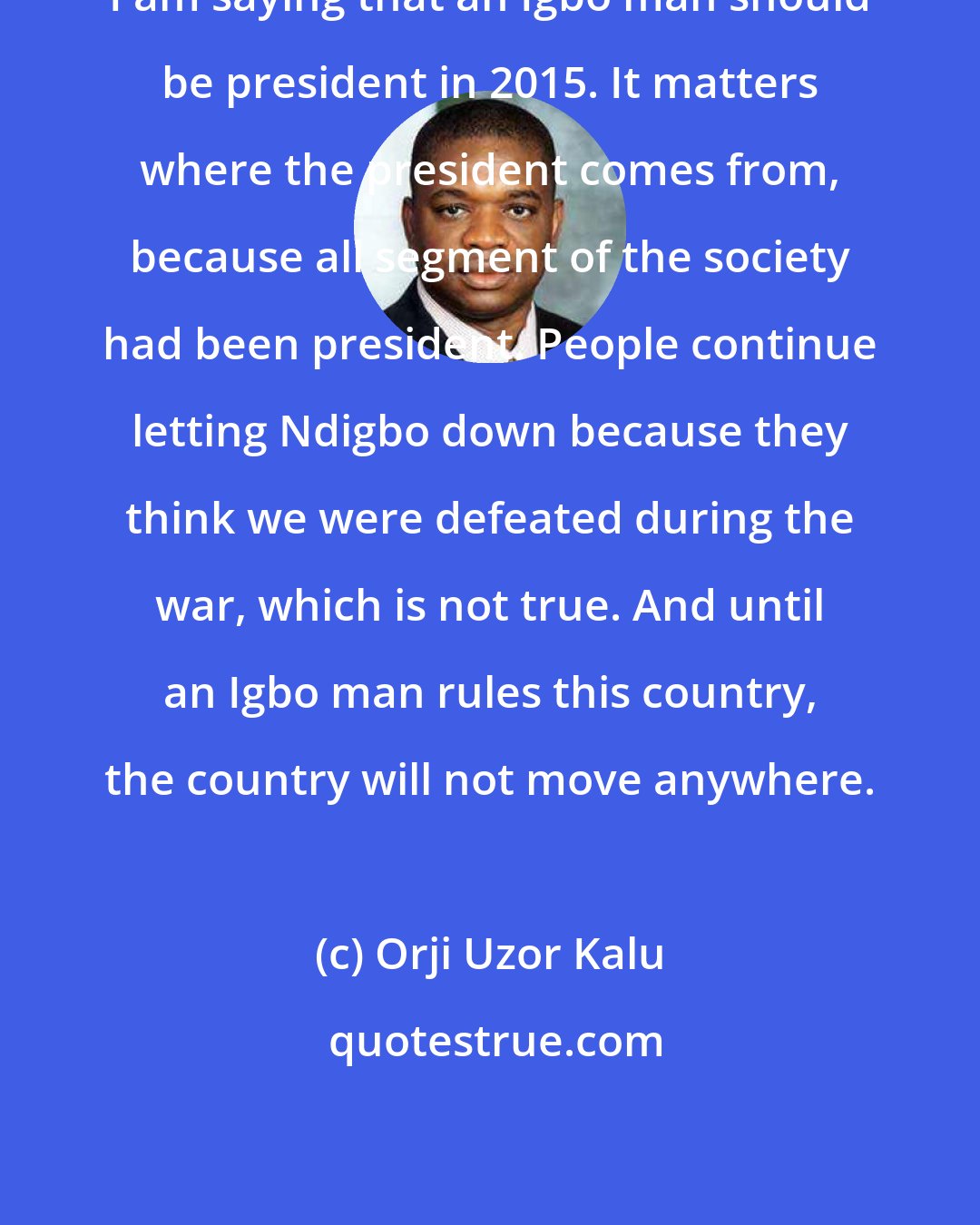 Orji Uzor Kalu: I am saying that an Igbo man should be president in 2015. It matters where the president comes from, because all segment of the society had been president. People continue letting Ndigbo down because they think we were defeated during the war, which is not true. And until an Igbo man rules this country, the country will not move anywhere.