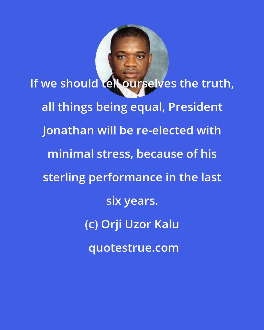 Orji Uzor Kalu: If we should tell ourselves the truth, all things being equal, President Jonathan will be re-elected with minimal stress, because of his sterling performance in the last six years.