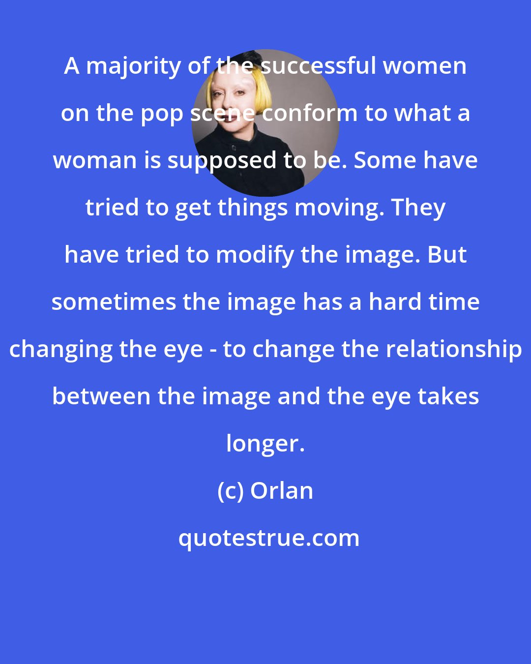 Orlan: A majority of the successful women on the pop scene conform to what a woman is supposed to be. Some have tried to get things moving. They have tried to modify the image. But sometimes the image has a hard time changing the eye - to change the relationship between the image and the eye takes longer.