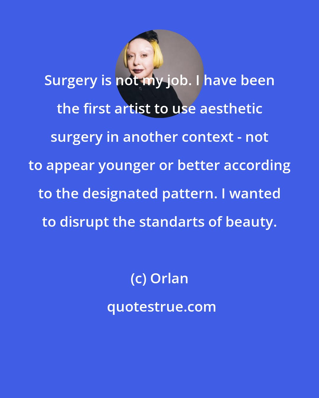 Orlan: Surgery is not my job. I have been the first artist to use aesthetic surgery in another context - not to appear younger or better according to the designated pattern. I wanted to disrupt the standarts of beauty.