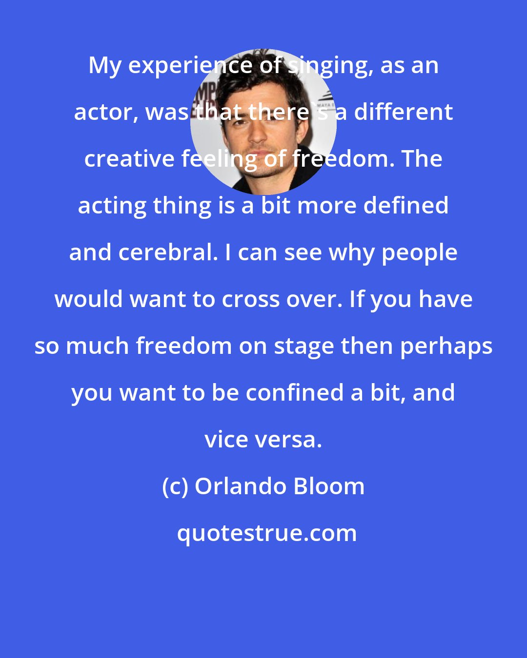 Orlando Bloom: My experience of singing, as an actor, was that there's a different creative feeling of freedom. The acting thing is a bit more defined and cerebral. I can see why people would want to cross over. If you have so much freedom on stage then perhaps you want to be confined a bit, and vice versa.