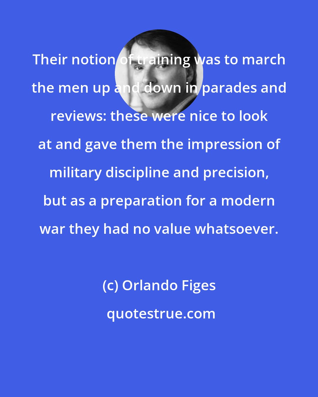 Orlando Figes: Their notion of training was to march the men up and down in parades and reviews: these were nice to look at and gave them the impression of military discipline and precision, but as a preparation for a modern war they had no value whatsoever.