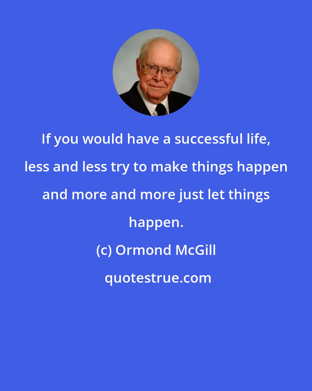 Ormond McGill: If you would have a successful life, less and less try to make things happen and more and more just let things happen.