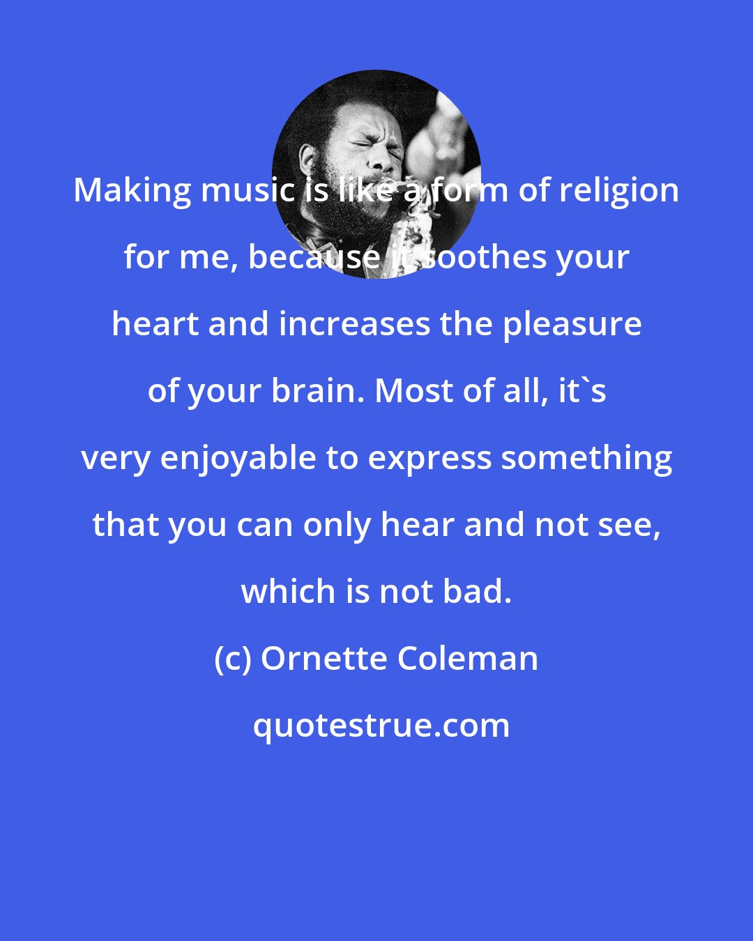 Ornette Coleman: Making music is like a form of religion for me, because it soothes your heart and increases the pleasure of your brain. Most of all, it's very enjoyable to express something that you can only hear and not see, which is not bad.