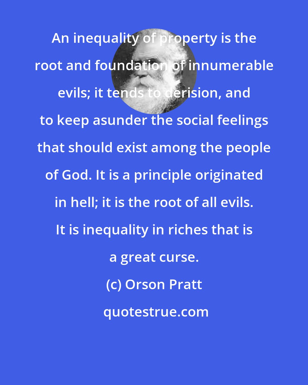Orson Pratt: An inequality of property is the root and foundation of innumerable evils; it tends to derision, and to keep asunder the social feelings that should exist among the people of God. It is a principle originated in hell; it is the root of all evils. It is inequality in riches that is a great curse.