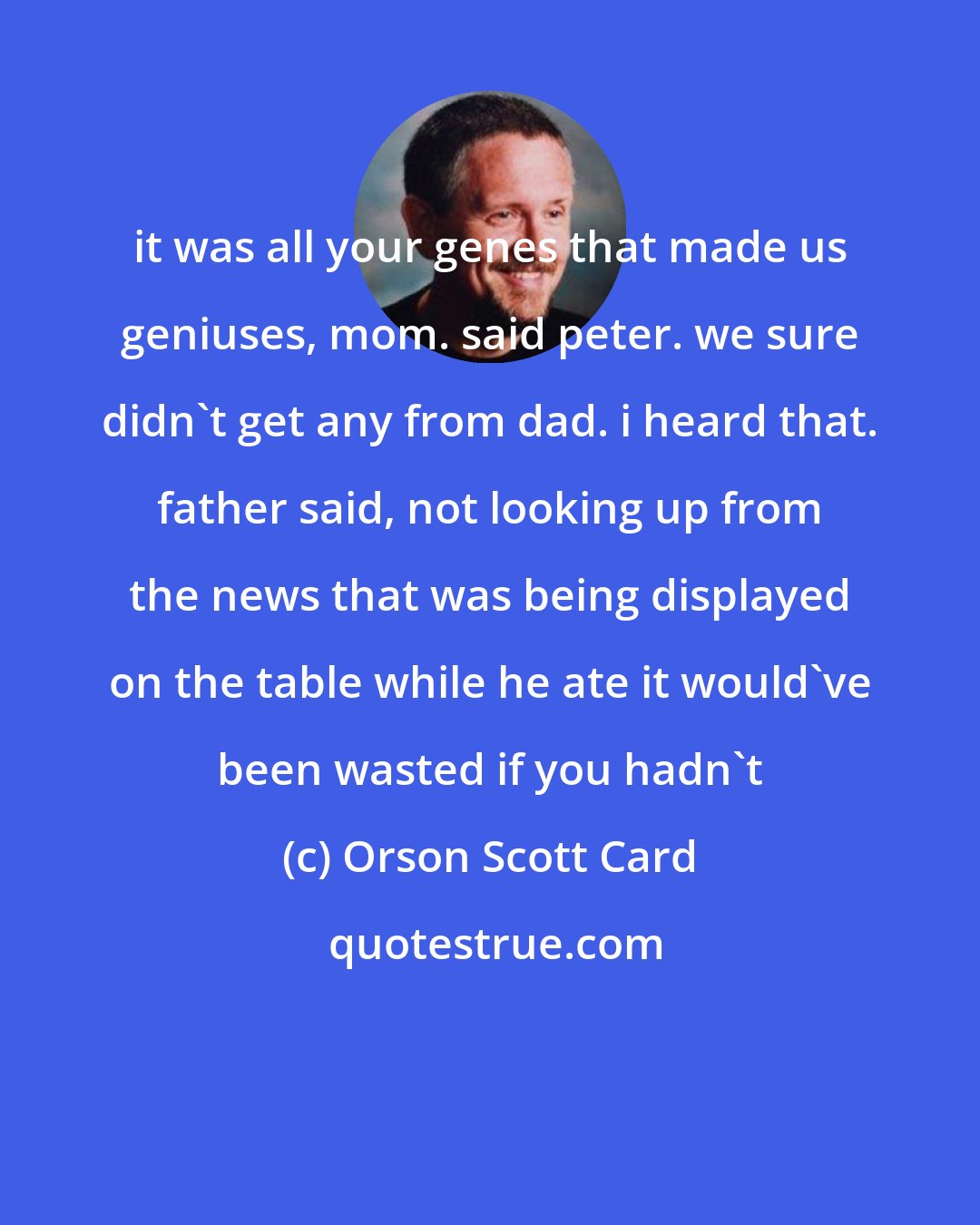 Orson Scott Card: it was all your genes that made us geniuses, mom. said peter. we sure didn't get any from dad. i heard that. father said, not looking up from the news that was being displayed on the table while he ate it would've been wasted if you hadn't