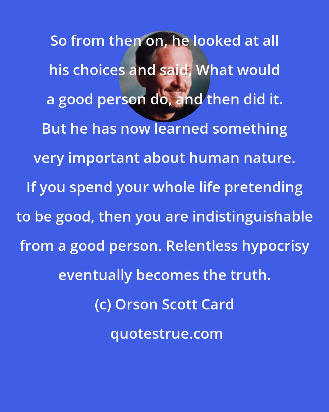 Orson Scott Card: So from then on, he looked at all his choices and said, What would a good person do, and then did it. But he has now learned something very important about human nature. If you spend your whole life pretending to be good, then you are indistinguishable from a good person. Relentless hypocrisy eventually becomes the truth.