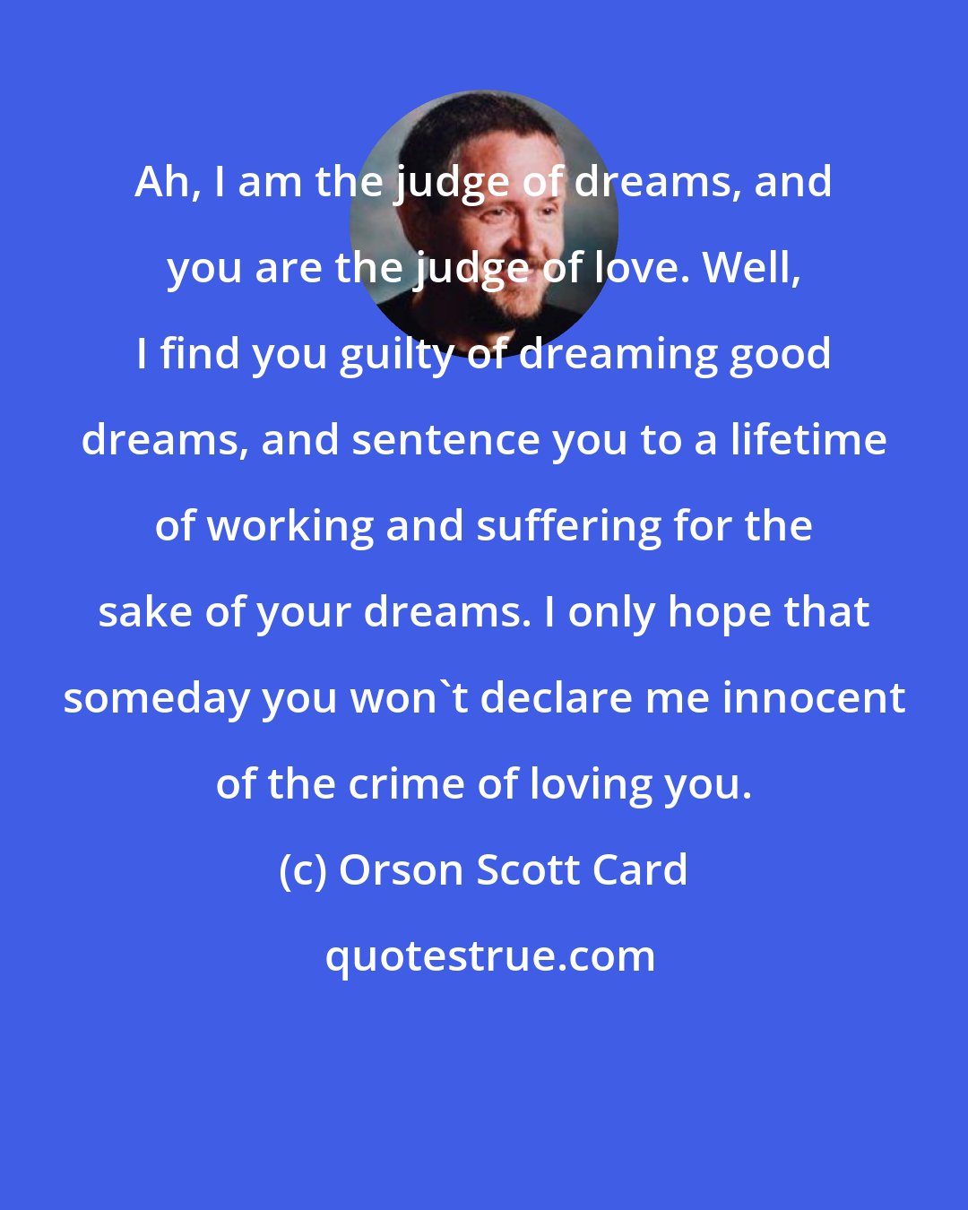 Orson Scott Card: Ah, I am the judge of dreams, and you are the judge of love. Well, I find you guilty of dreaming good dreams, and sentence you to a lifetime of working and suffering for the sake of your dreams. I only hope that someday you won't declare me innocent of the crime of loving you.