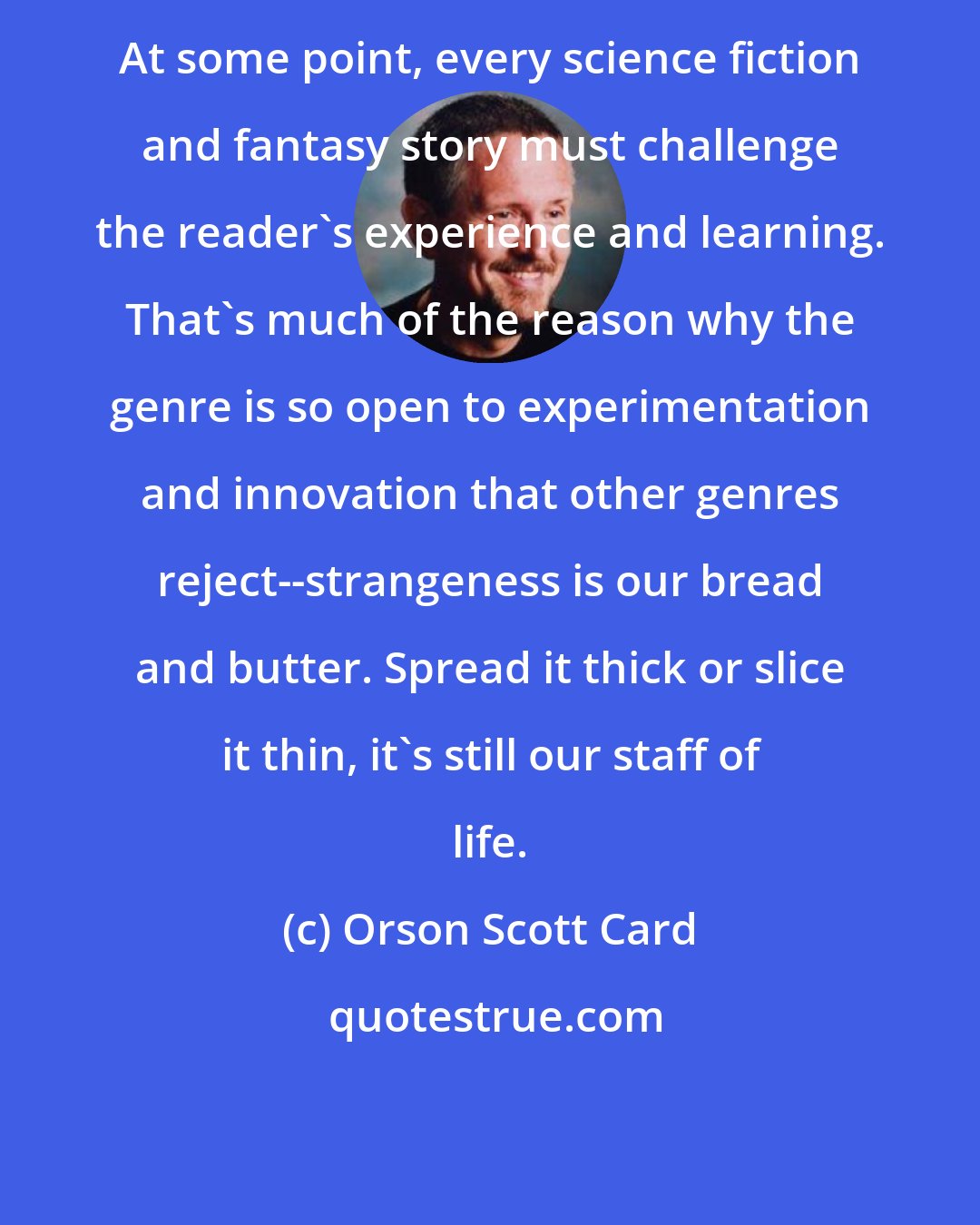 Orson Scott Card: At some point, every science fiction and fantasy story must challenge the reader's experience and learning. That's much of the reason why the genre is so open to experimentation and innovation that other genres reject--strangeness is our bread and butter. Spread it thick or slice it thin, it's still our staff of life.