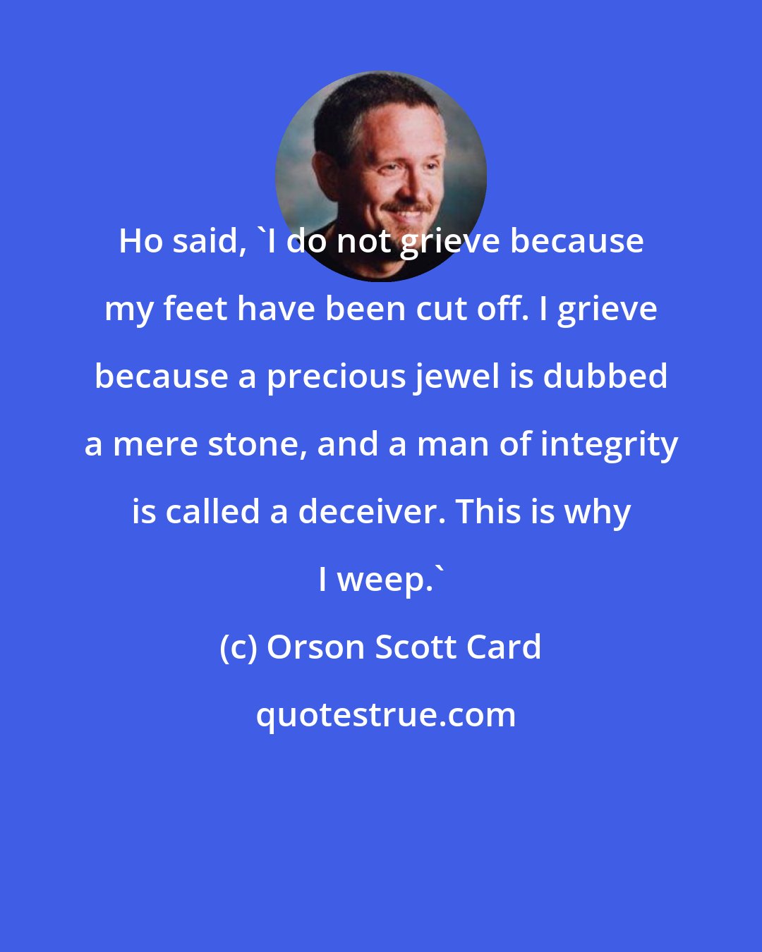 Orson Scott Card: Ho said, 'I do not grieve because my feet have been cut off. I grieve because a precious jewel is dubbed a mere stone, and a man of integrity is called a deceiver. This is why I weep.'
