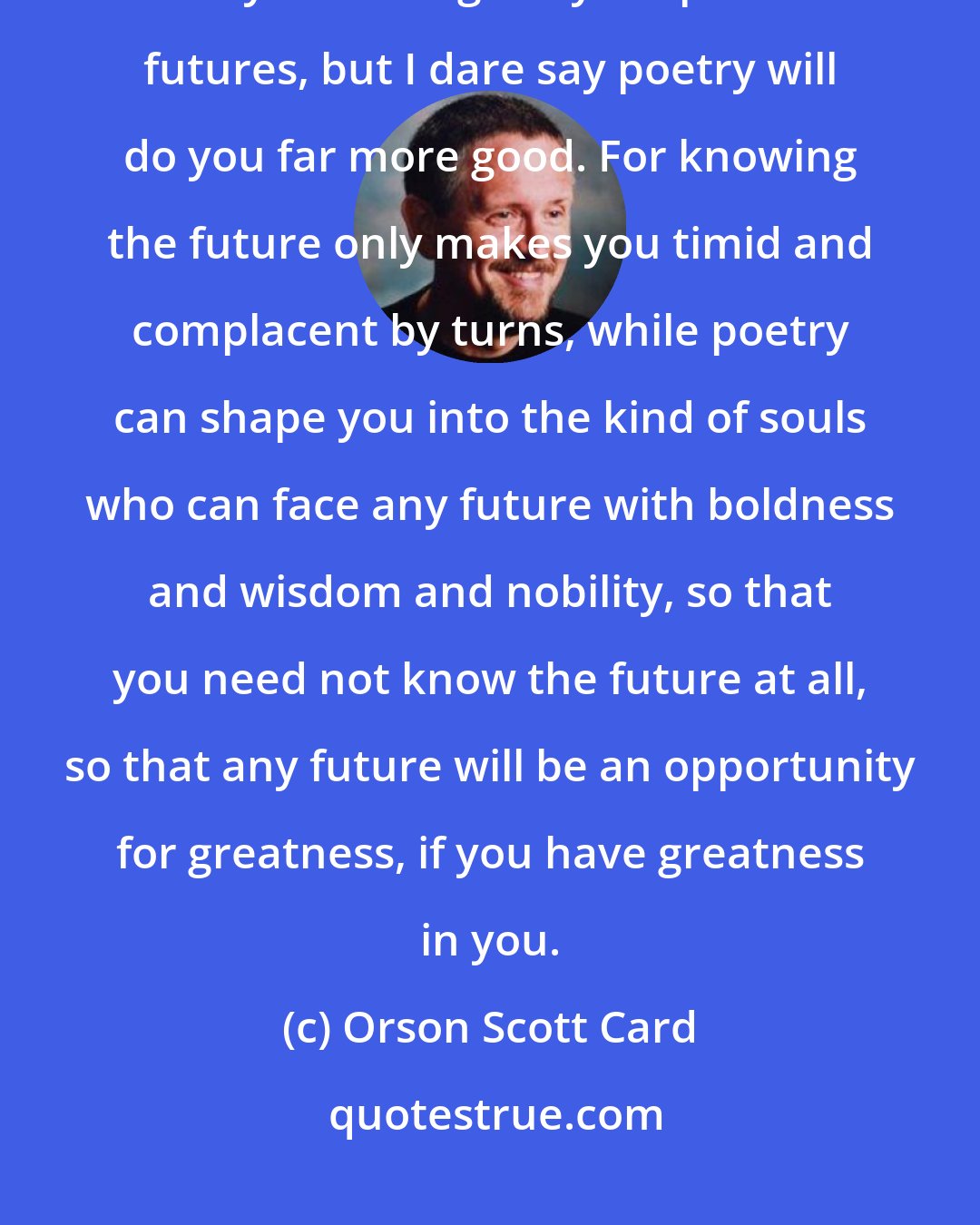 Orson Scott Card: Perhaps you don't desire poetry as much as you would like to have my torchy knowledge of your possible futures, but I dare say poetry will do you far more good. For knowing the future only makes you timid and complacent by turns, while poetry can shape you into the kind of souls who can face any future with boldness and wisdom and nobility, so that you need not know the future at all, so that any future will be an opportunity for greatness, if you have greatness in you.