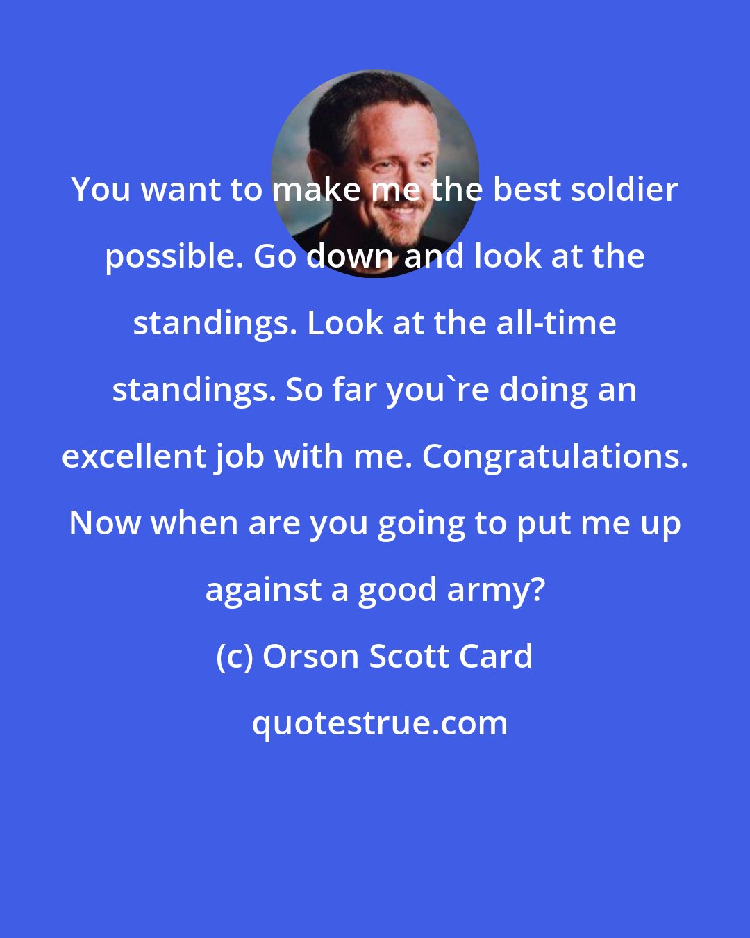 Orson Scott Card: You want to make me the best soldier possible. Go down and look at the standings. Look at the all-time standings. So far you're doing an excellent job with me. Congratulations. Now when are you going to put me up against a good army?