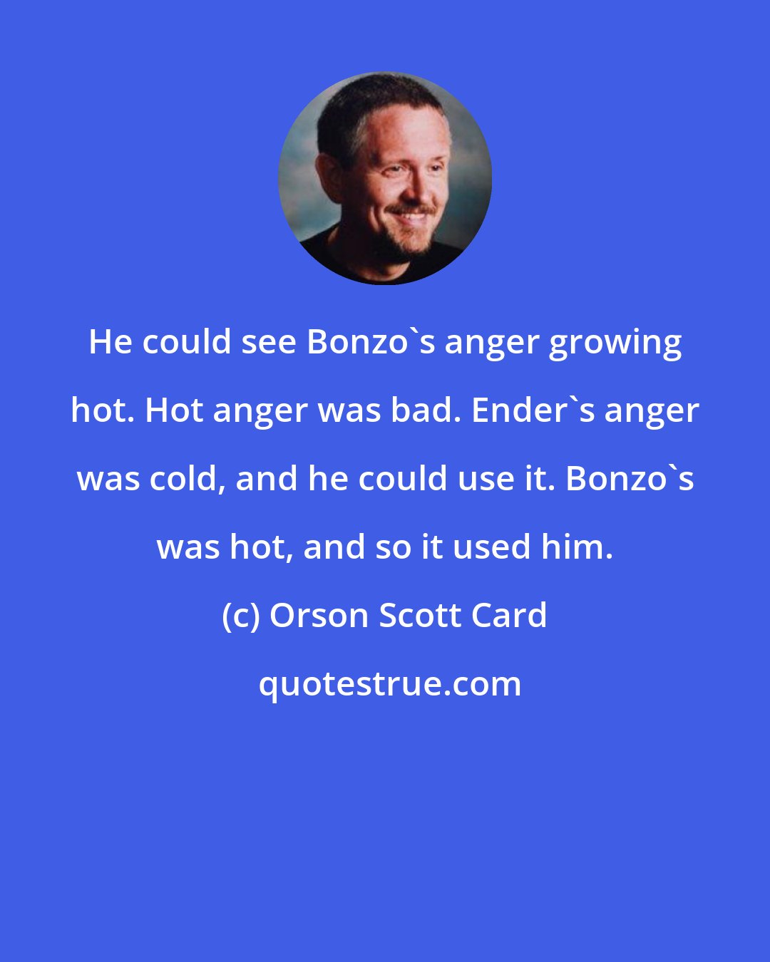 Orson Scott Card: He could see Bonzo's anger growing hot. Hot anger was bad. Ender's anger was cold, and he could use it. Bonzo's was hot, and so it used him.
